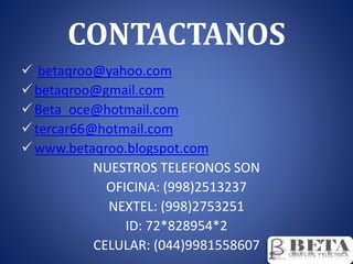 CONTACTANOS
 betaqroo@yahoo.com
betaqroo@gmail.com
Beta_oce@hotmail.com
tercar66@hotmail.com
www.betaqroo.blogspot.com
NUESTROS TELEFONOS SON
OFICINA: (998)2513237
NEXTEL: (998)2753251
ID: 72*828954*2
CELULAR: (044)9981558607
 