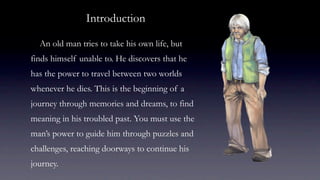 Introduction

  An old man tries to take his own life, but
finds himself unable to. He discovers that he
has the power to travel between two worlds
whenever he dies. This is the beginning of a
journey through memories and dreams, to find
meaning in his troubled past. You must use the
man’s power to guide him through puzzles and
challenges, reaching doorways to continue his
journey.
 
