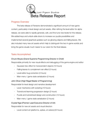 Lost Pigeon Studios

                         Beta Release Report
Progress Overview
	       The beta release of Fenestra demonstrated a signiﬁcant amount of new game
content, particularly in level design and art assets. After reﬁning the level editor for alpha
release, we were able to rapidly generate, edit, and ﬁne-tune new levels for this release.
We added keys and unlock-able doors to increase our puzzle possibilities and
implemented several graphical updates such as glowing objects and falling leaves. We
also included many new art assets which help to distinguish the two in-game worlds and
bring the game visuals much nearer to our vision for the ﬁnal release.


Tasks Accomplished

Chuck Moyes (Grand Supreme Programming Director in Chief)
Responsible primarily for new visual effects and debugging of the game engine and editor
    -   Gaussian blur effect for transcendent objects (10 hours)
    -   Falling leaves to complement rain effect (5 hours)
    -   Level editor bug correction (3 hours)
    -   Main menu / game state serialization (2 hours)

John Oliver (High Regal Master of Programming)
Responsible for level design and narrative development
    -   Lever mechanics with scripting (10 hours)
    -   Tutorial and learning progression design (2 hours)
    -   Puzzle and tutorial level design and construction (12 hours)
    -   Main menu / game state serialization (2 hours)

Crystal Ngai (Premier Lead Executive Director of Art)
Responsible for new art assets and visual direction
    -   Level content art (platforms, spikes, et cetera) (22 hours)
 