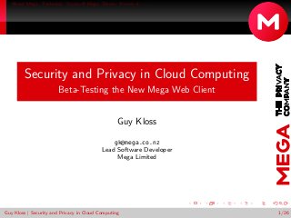 About Mega Technical Crypto @ Mega Demo You do it . . . 
Security and Privacy in Cloud Computing 
Beta-Testing the New Mega Web Client 
Guy Kloss 
gk@mega.co.nz 
Lead Software Developer 
Mega Limited 
Guy Kloss | Security and Privacy in Cloud Computing 1/26 
 