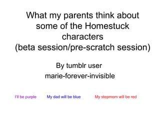 What my parents think about
some of the Homestuck
characters
(beta session/pre-scratch session)
By tumblr user
marie-forever-invisible
I’ll be purple

My dad will be blue

My stepmom will be red

 
