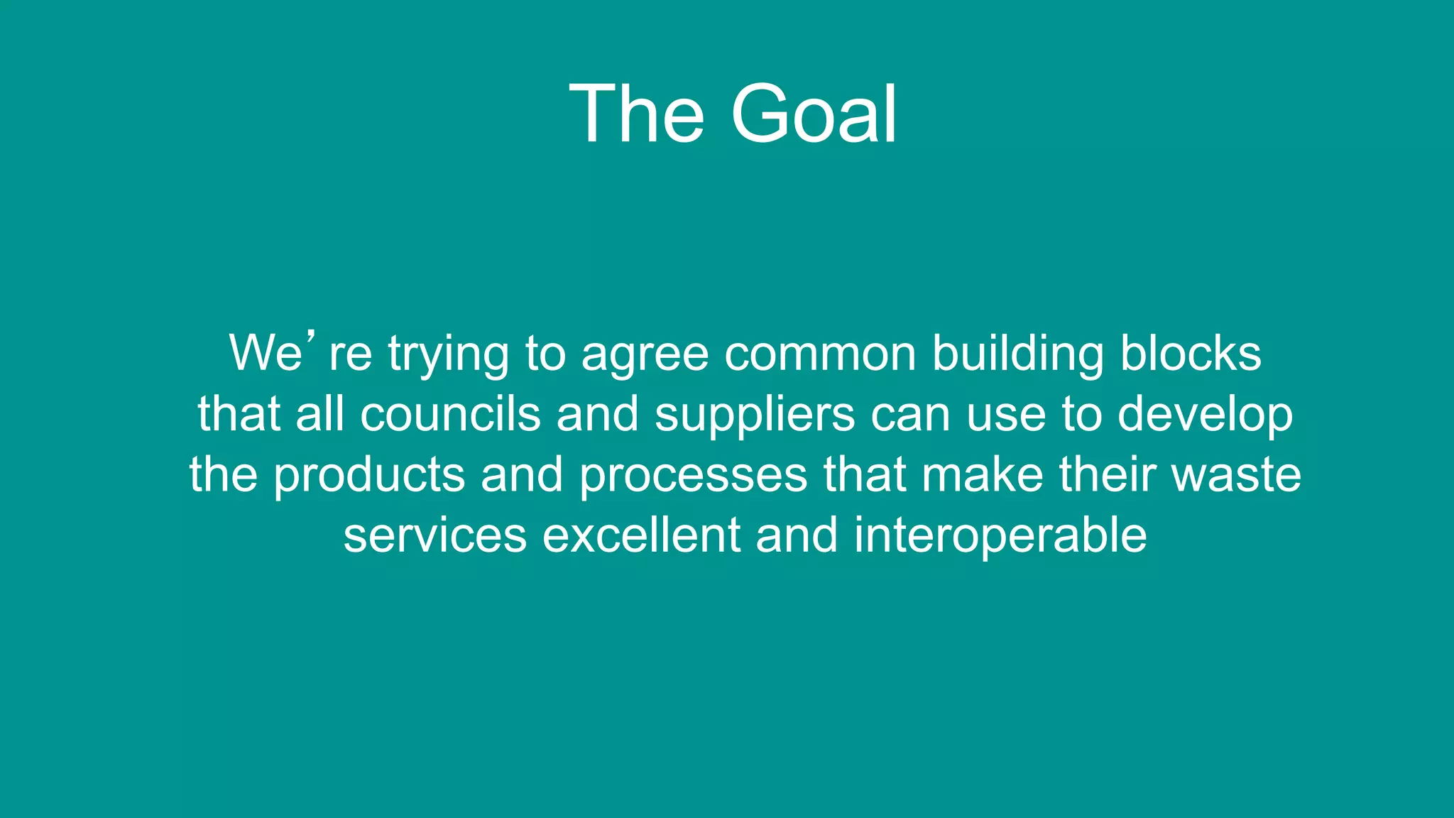 10
The Goal
We’re trying to agree common building blocks
that all councils and suppliers can use to develop
the products and processes that make their waste
services excellent and interoperable
 