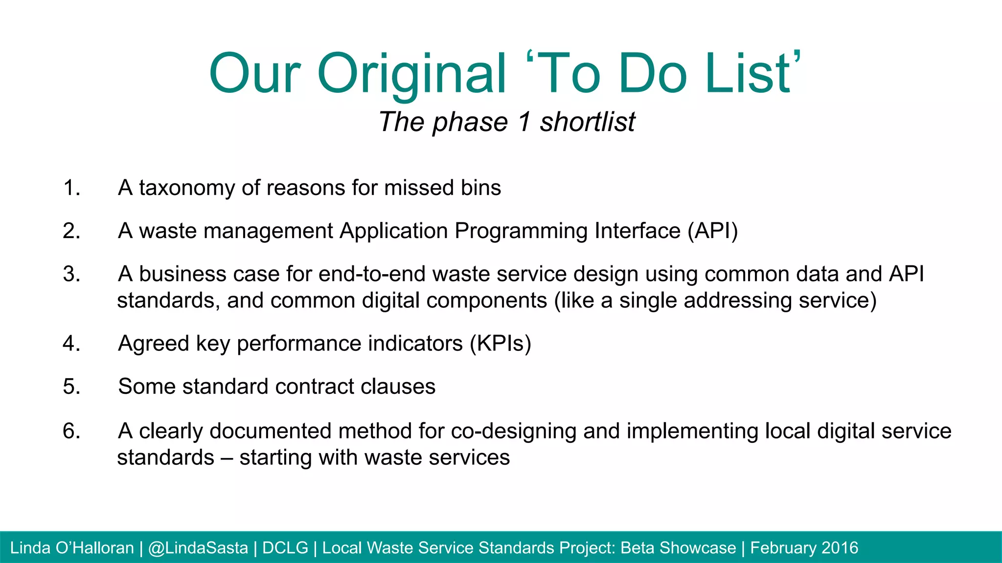 1.  A taxonomy of reasons for missed bins
2.  A waste management Application Programming Interface (API)
3.  A business case for end-to-end waste service design using common data and API
standards, and common digital components (like a single addressing service)
4.  Agreed key performance indicators (KPIs)
5.  Some standard contract clauses
6.  A clearly documented method for co-designing and implementing local digital service
standards – starting with waste services
Our Original To Do List
The phase 1 shortlist
Linda O’Halloran | @LindaSasta | DCLG | Local Waste Service Standards Project: Beta Showcase | February 2016
 