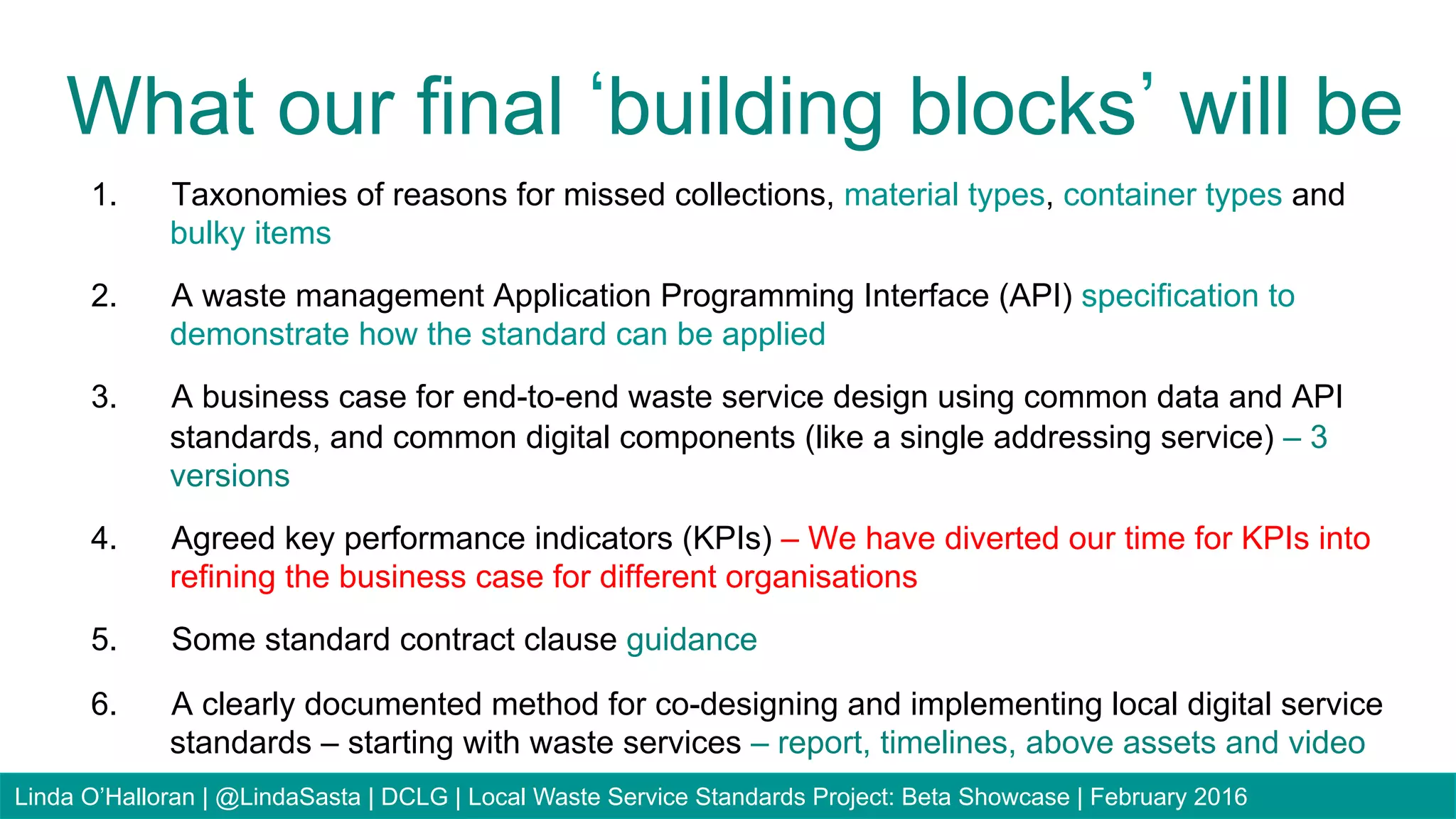 1.  Taxonomies of reasons for missed collections, material types, container types and
bulky items
2.  A waste management Application Programming Interface (API) specification to
demonstrate how the standard can be applied
3.  A business case for end-to-end waste service design using common data and API
standards, and common digital components (like a single addressing service) – 3
versions
4.  Agreed key performance indicators (KPIs) – We have diverted our time for KPIs into
refining the business case for different organisations
5.  Some standard contract clause guidance
6.  A clearly documented method for co-designing and implementing local digital service
standards – starting with waste services – report, timelines, above assets and video
What our final building blocks will be
Linda O’Halloran | @LindaSasta | DCLG | Local Waste Service Standards Project: Beta Showcase | February 2016
 