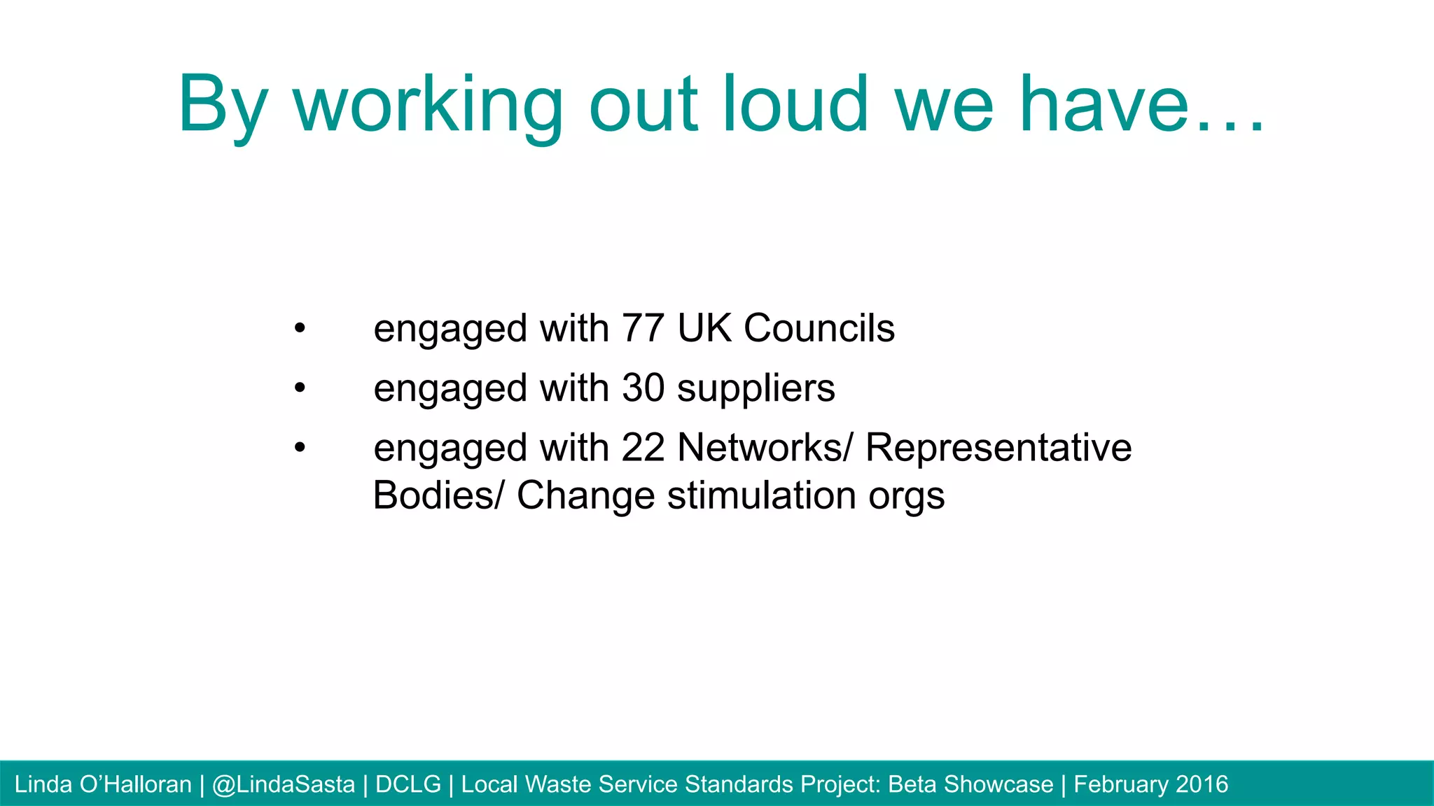 20
•  engaged with 77 UK Councils
•  engaged with 30 suppliers
•  engaged with 22 Networks/ Representative
Bodies/ Change stimulation orgs
By working out loud we have…
Linda O’Halloran | @LindaSasta | DCLG | Local Waste Service Standards Project: Beta Showcase | February 2016
 