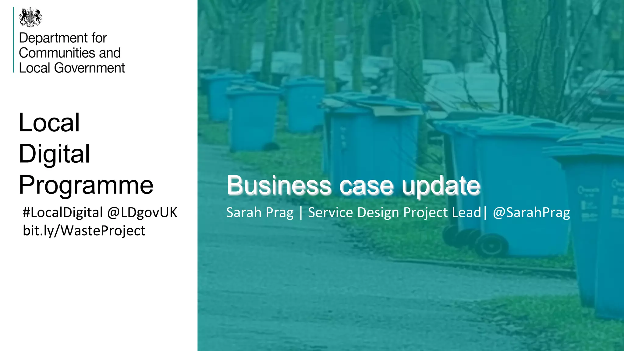 Local
Digital
Programme Business case update
#LocalDigital	
  @LDgovUK	
  
bit.ly/WasteProject	
  
Sarah	
  Prag	
  |	
  Service	
  Design	
  Project	
  Lead|	
  @SarahPrag	
  
 
