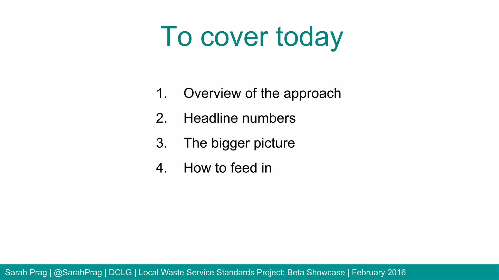 1.  Overview of the approach
2.  Headline numbers
3.  The bigger picture
4.  How to feed in
To cover today
Sarah Prag | @SarahPrag | DCLG | Local Waste Service Standards Project: Beta Showcase | February 2016
 