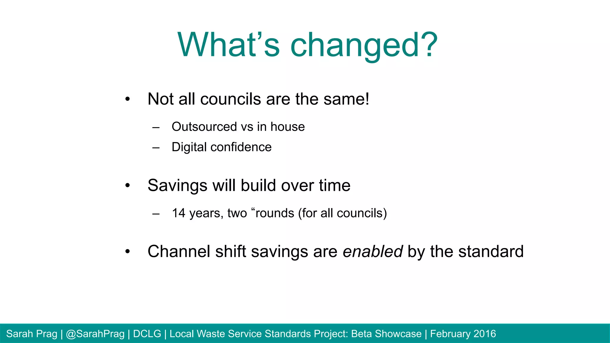 •  Not all councils are the same!
–  Outsourced vs in house
–  Digital confidence
•  Savings will build over time
–  14 years, two rounds (for all councils)
•  Channel shift savings are enabled by the standard
What’s changed?
Sarah Prag | @SarahPrag | DCLG | Local Waste Service Standards Project: Beta Showcase | February 2016
 