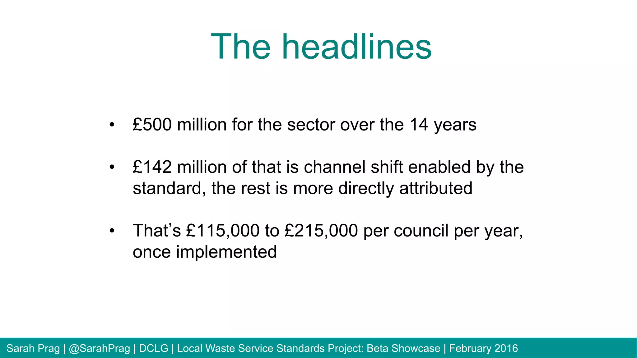 •  £500 million for the sector over the 14 years
•  £142 million of that is channel shift enabled by the
standard, the rest is more directly attributed
•  That s £115,000 to £215,000 per council per year,
once implemented
The headlines
Sarah Prag | @SarahPrag | DCLG | Local Waste Service Standards Project: Beta Showcase | February 2016
 