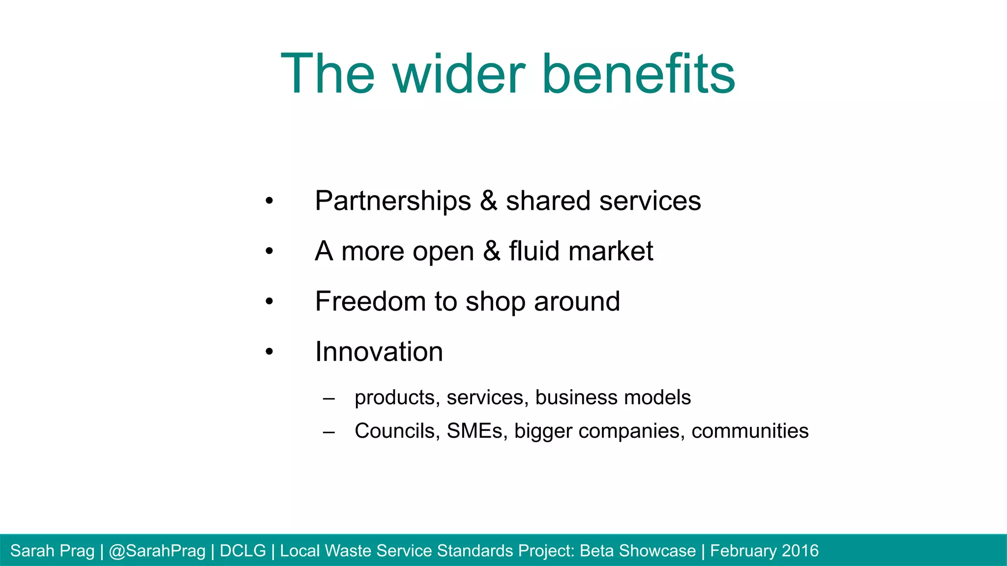 •  Partnerships & shared services
•  A more open & fluid market
•  Freedom to shop around
•  Innovation
–  products, services, business models
–  Councils, SMEs, bigger companies, communities
The wider benefits
Sarah Prag | @SarahPrag | DCLG | Local Waste Service Standards Project: Beta Showcase | February 2016
 