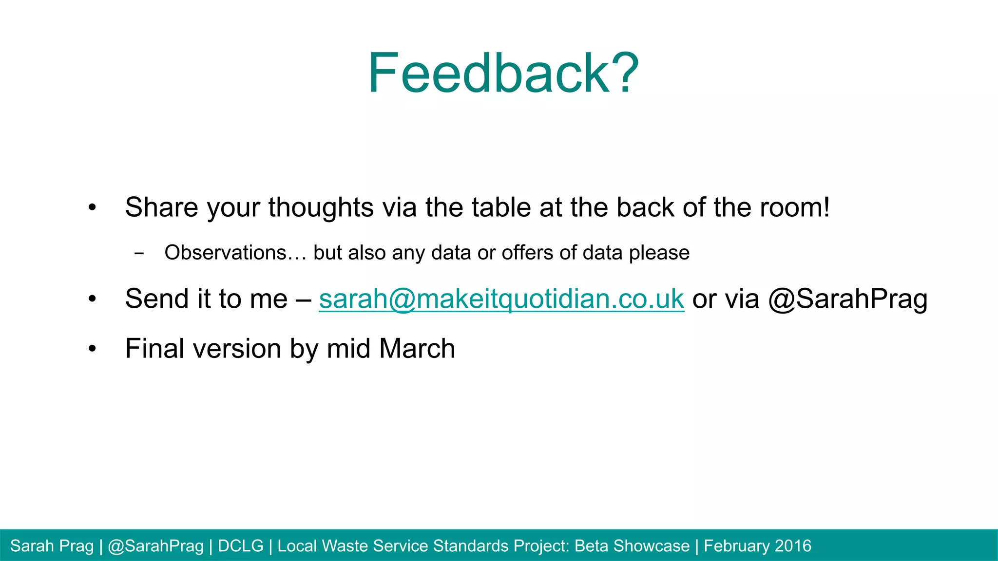 •  Share your thoughts via the table at the back of the room!
-  Observations… but also any data or offers of data please
•  Send it to me – sarah@makeitquotidian.co.uk or via @SarahPrag
•  Final version by mid March
Feedback?
Sarah Prag | @SarahPrag | DCLG | Local Waste Service Standards Project: Beta Showcase | February 2016
 