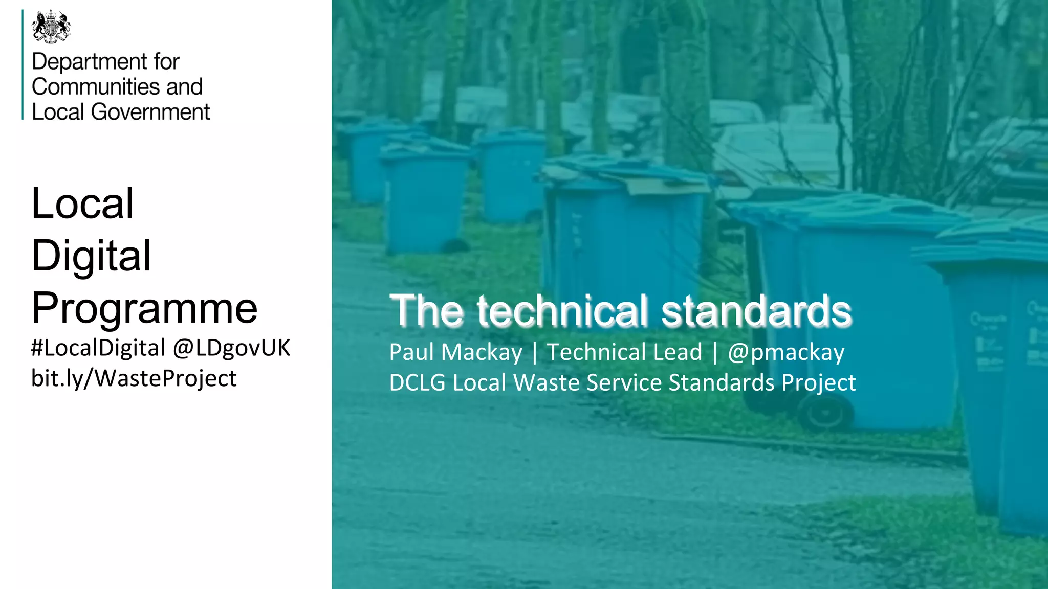 Local
Digital
Programme The technical standards
Paul	
  Mackay	
  |	
  Technical	
  Lead	
  |	
  @pmackay	
  
DCLG	
  Local	
  Waste	
  Service	
  Standards	
  Project	
  	
  
#LocalDigital	
  @LDgovUK	
  
bit.ly/WasteProject	
  
 