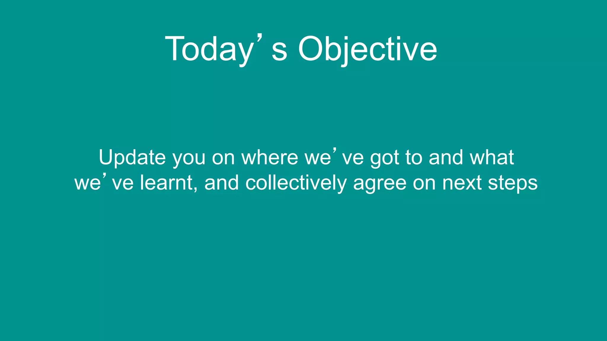 4
Today’s Objective
Update you on where we’ve got to and what
we’ve learnt, and collectively agree on next steps
 