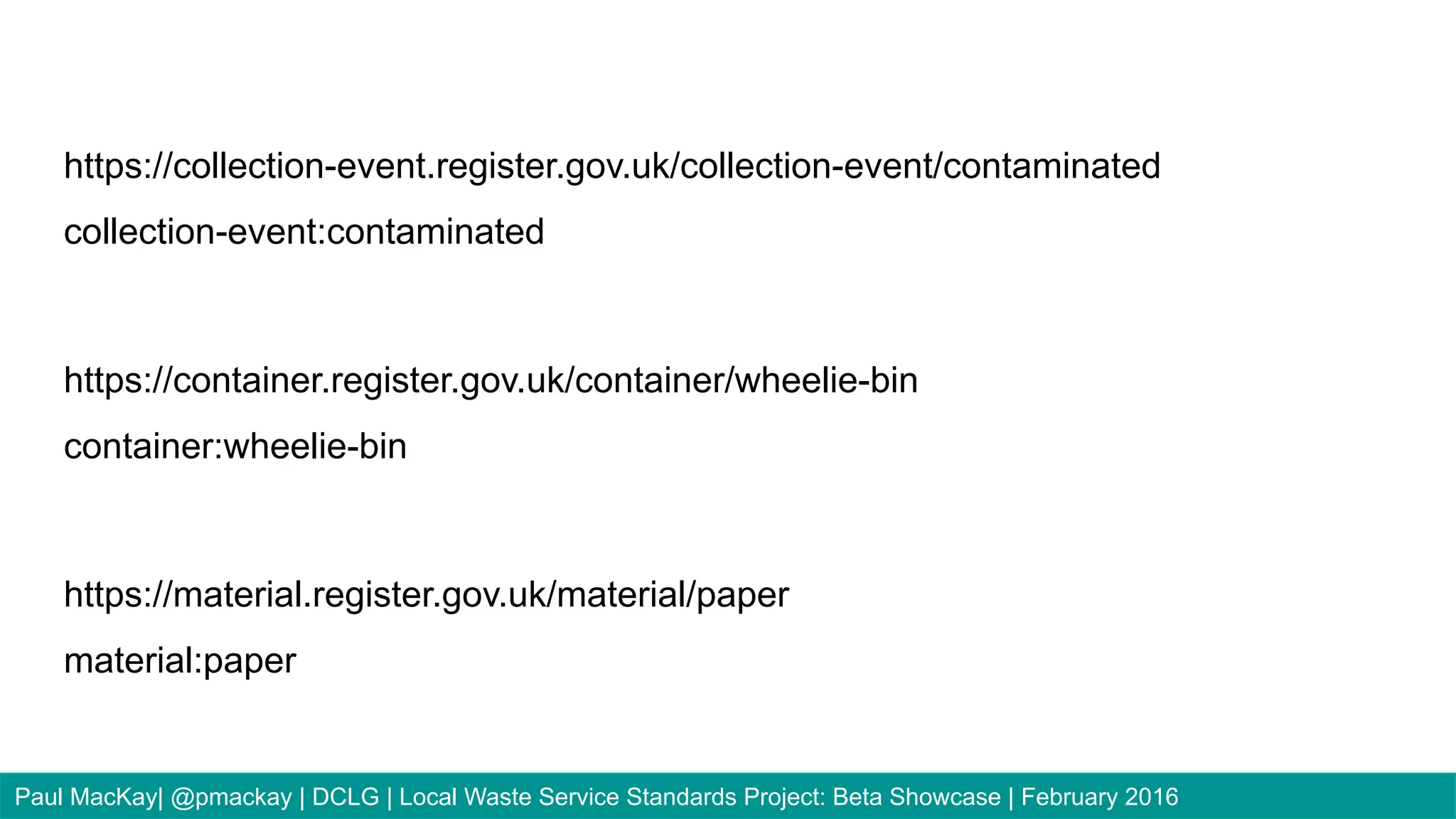 https://collection-event.register.gov.uk/collection-event/contaminated
collection-event:contaminated
https://container.register.gov.uk/container/wheelie-bin
container:wheelie-bin
https://material.register.gov.uk/material/paper
material:paper
Paul MacKay| @pmackay | DCLG | Local Waste Service Standards Project: Beta Showcase | February 2016
 