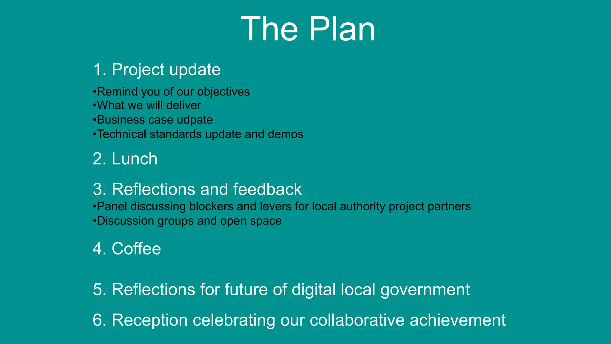 6
The Plan
1. Project update
• Remind you of our objectives
• What we will deliver
• Business case udpate
• Technical standards update and demos
2. Lunch
3. Reflections and feedback
• Panel discussing blockers and levers for local authority project partners
• Discussion groups and open space
4. Coffee
5. Reflections for future of digital local government
6. Reception celebrating our collaborative achievement
 