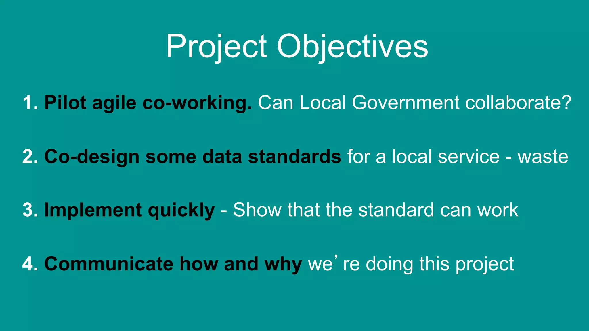 7
2. Co-design some data standards for a local service - waste
3. Implement quickly - Show that the standard can work
4. Communicate how and why we’re doing this project
1. Pilot agile co-working. Can Local Government collaborate?
Project Objectives
 