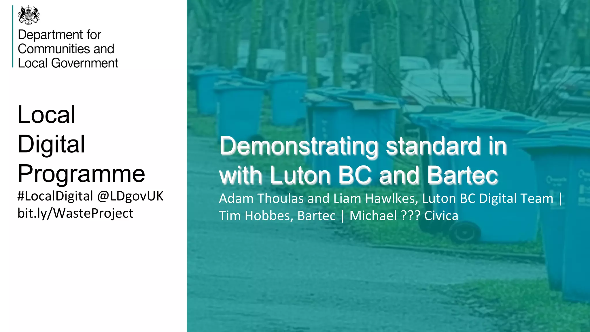 Local
Digital
Programme
Demonstrating standard in
with Luton BC and Bartec
Adam	
  Thoulas	
  and	
  Liam	
  Hawlkes,	
  Luton	
  BC	
  Digital	
  Team	
  |	
  
Tim	
  Hobbes,	
  Bartec	
  |	
  Michael	
  ???	
  Civica	
  
#LocalDigital	
  @LDgovUK	
  
bit.ly/WasteProject	
  
 