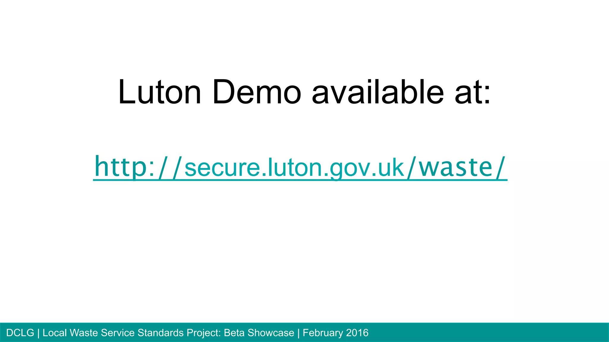 Luton Demo available at:
http://secure.luton.gov.uk/waste/
75DCLG | Local Waste Service Standards Project: Beta Showcase | February 2016
 