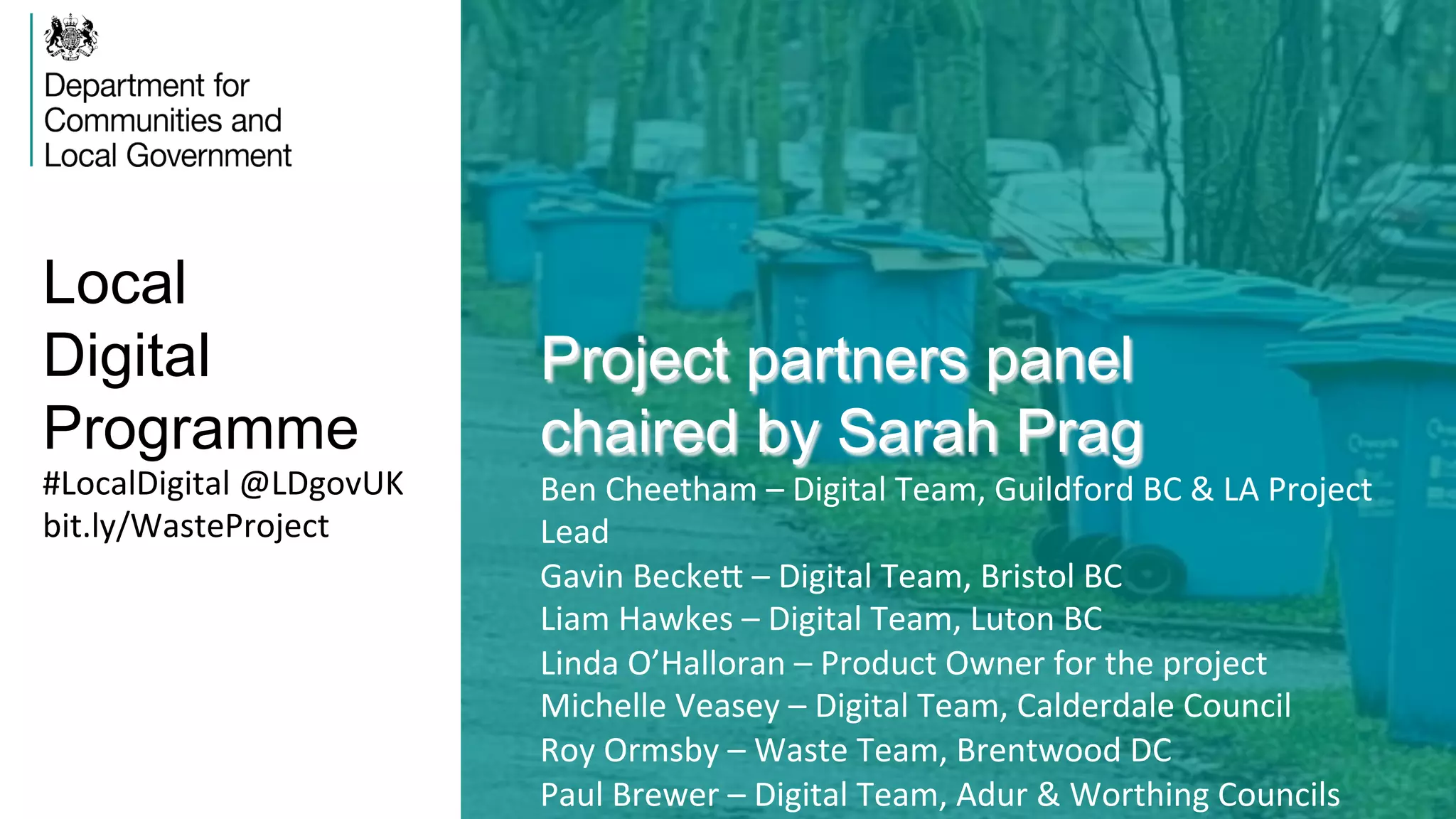 Local
Digital
Programme
Project partners panel
chaired by Sarah Prag
Ben	
  Cheetham	
  –	
  Digital	
  Team,	
  Guildford	
  BC	
  &	
  LA	
  Project	
  
Lead	
  
Gavin	
  BeckeZ	
  –	
  Digital	
  Team,	
  Bristol	
  BC	
  
Liam	
  Hawkes	
  –	
  Digital	
  Team,	
  Luton	
  BC	
  
Linda	
  O’Halloran	
  –	
  Product	
  Owner	
  for	
  the	
  project	
  
Michelle	
  Veasey	
  –	
  Digital	
  Team,	
  Calderdale	
  Council	
  
Roy	
  Ormsby	
  –	
  Waste	
  Team,	
  Brentwood	
  DC	
  
Paul	
  Brewer	
  –	
  Digital	
  Team,	
  Adur	
  &	
  Worthing	
  Councils	
  
#LocalDigital	
  @LDgovUK	
  
bit.ly/WasteProject	
  
 