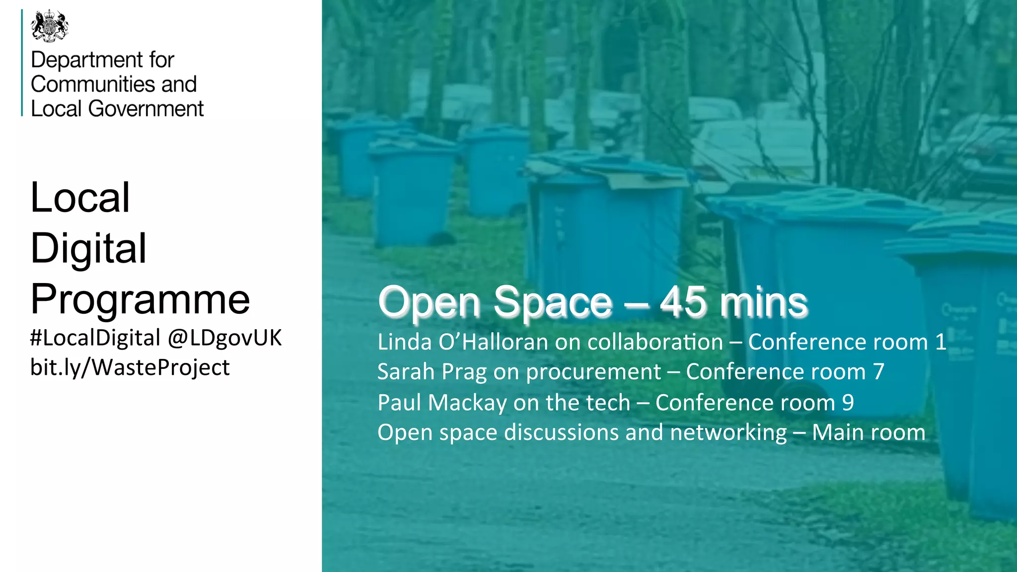 Local
Digital
Programme Open Space – 45 mins
Linda	
  O’Halloran	
  on	
  collaboraVon	
  –	
  Conference	
  room	
  1	
  
Sarah	
  Prag	
  on	
  procurement	
  –	
  Conference	
  room	
  7	
  
Paul	
  Mackay	
  on	
  the	
  tech	
  –	
  Conference	
  room	
  9	
  
Open	
  space	
  discussions	
  and	
  networking	
  –	
  Main	
  room	
  	
  
#LocalDigital	
  @LDgovUK	
  
bit.ly/WasteProject	
  
 