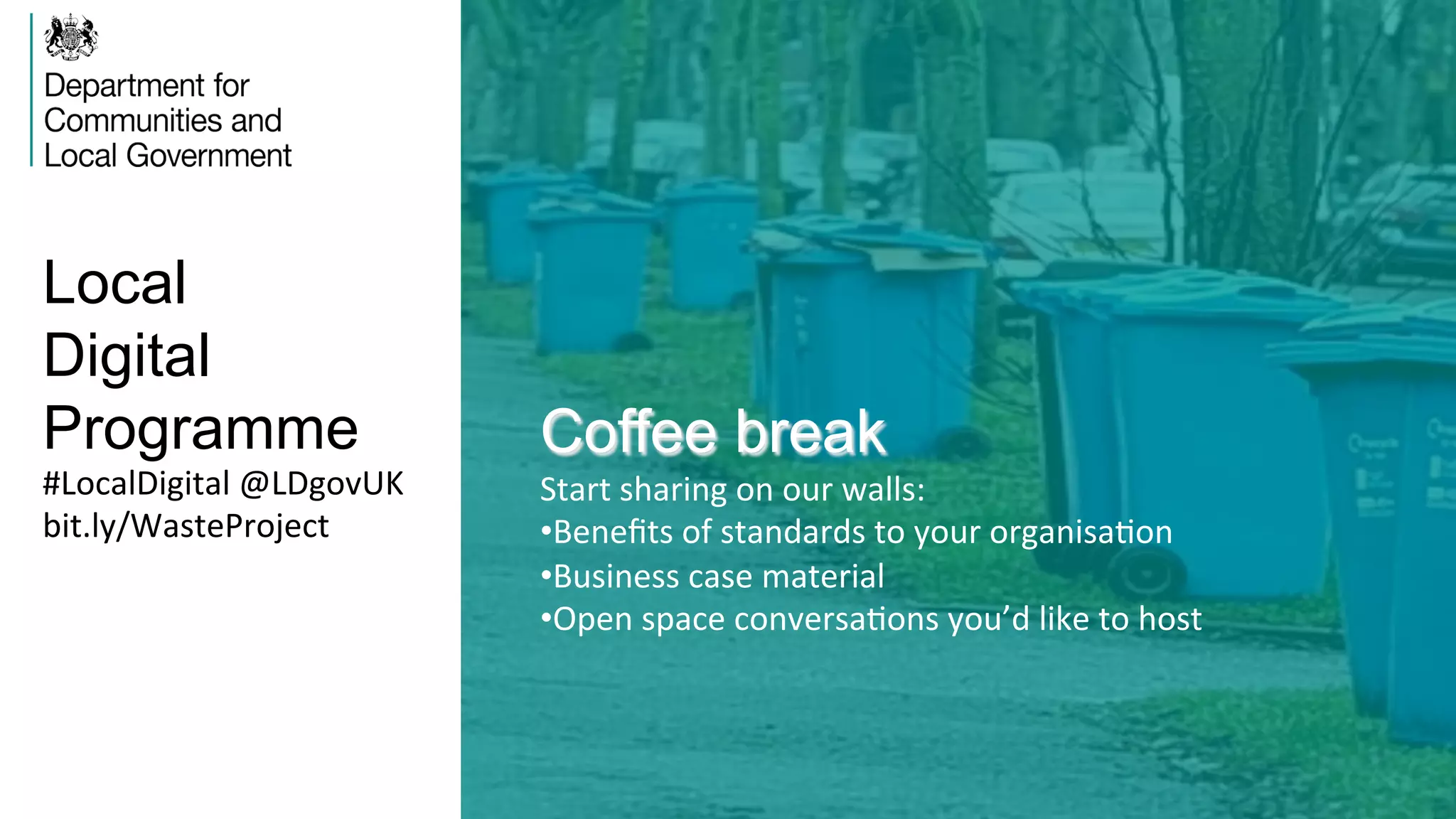 Local
Digital
Programme Coffee break
Start	
  sharing	
  on	
  our	
  walls:	
  
• Beneﬁts	
  of	
  standards	
  to	
  your	
  organisaVon	
  
• Business	
  case	
  material	
  
• Open	
  space	
  conversaVons	
  you’d	
  like	
  to	
  host	
  
#LocalDigital	
  @LDgovUK	
  
bit.ly/WasteProject	
  
 