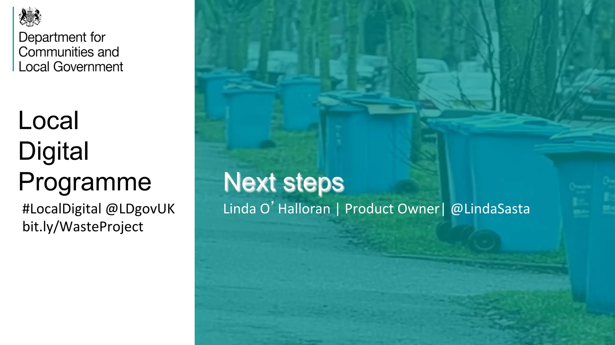 Local
Digital
Programme Next steps
#LocalDigital	
  @LDgovUK	
  
bit.ly/WasteProject	
  
Linda	
  O’Halloran	
  |	
  Product	
  Owner|	
  @LindaSasta	
  
 