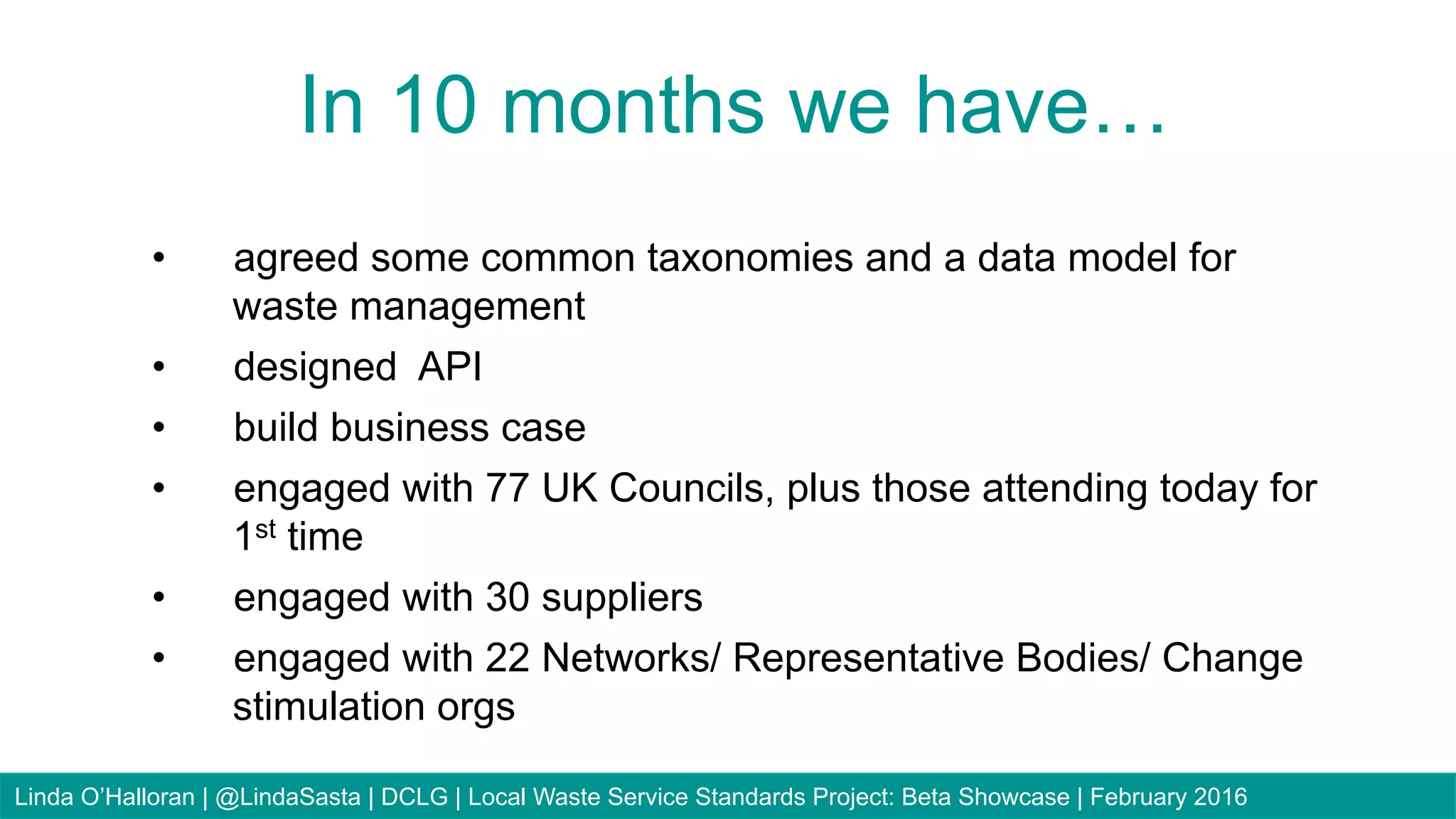 82
•  agreed some common taxonomies and a data model for
waste management
•  designed API
•  build business case
•  engaged with 77 UK Councils, plus those attending today for
1st time
•  engaged with 30 suppliers
•  engaged with 22 Networks/ Representative Bodies/ Change
stimulation orgs
In 10 months we have…
Linda O’Halloran | @LindaSasta | DCLG | Local Waste Service Standards Project: Beta Showcase | February 2016
 