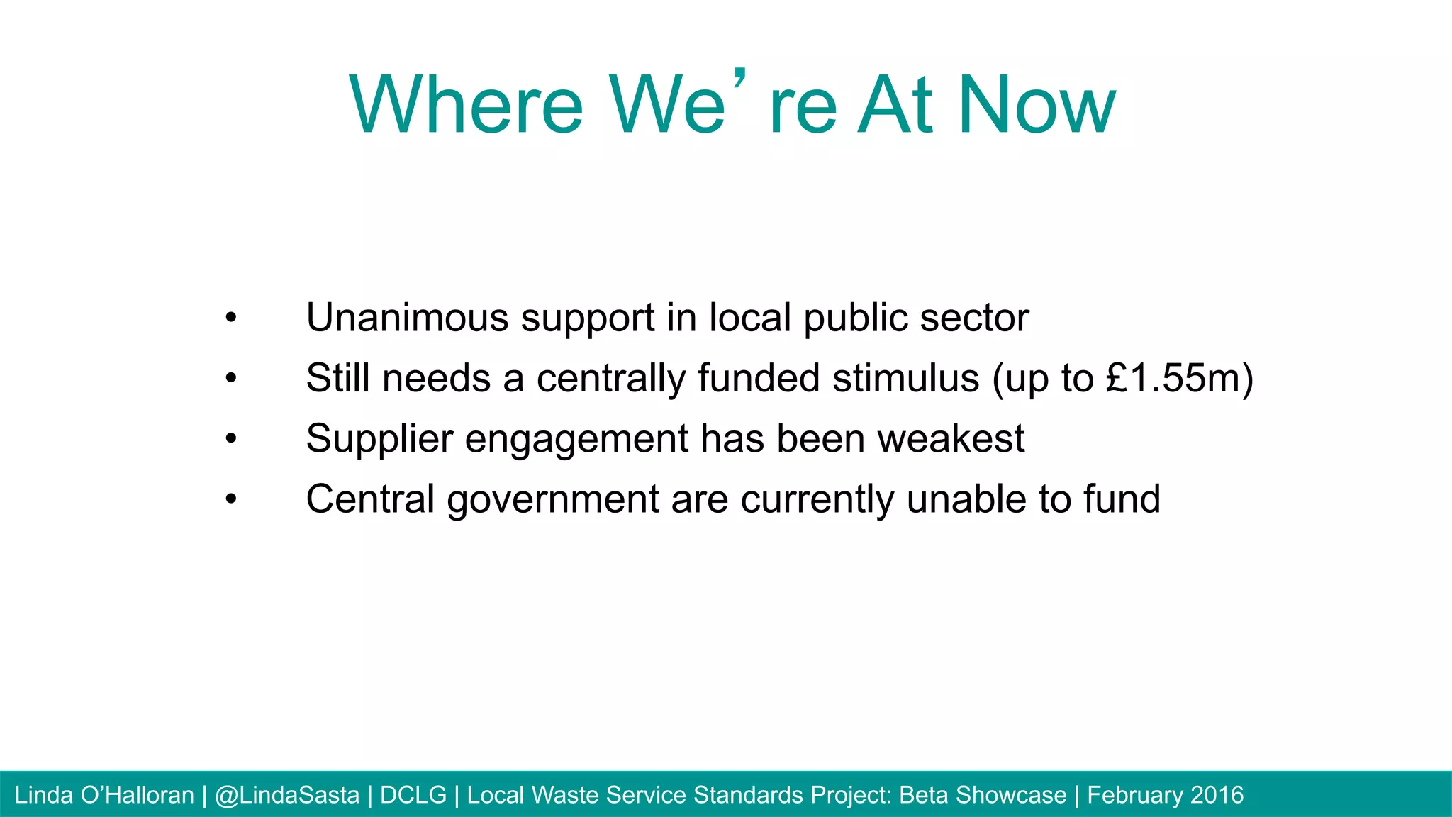 83
•  Unanimous support in local public sector
•  Still needs a centrally funded stimulus (up to £1.55m)
•  Supplier engagement has been weakest
•  Central government are currently unable to fund
Where We’re At Now
Linda O’Halloran | @LindaSasta | DCLG | Local Waste Service Standards Project: Beta Showcase | February 2016
 