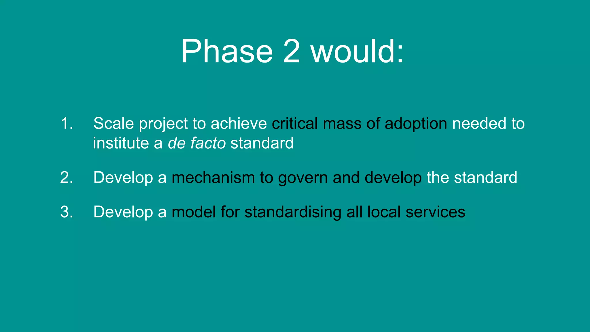 85
Phase 2 would:
1.  Scale project to achieve critical mass of adoption needed to
institute a de facto standard
2.  Develop a mechanism to govern and develop the standard
3.  Develop a model for standardising all local services
 