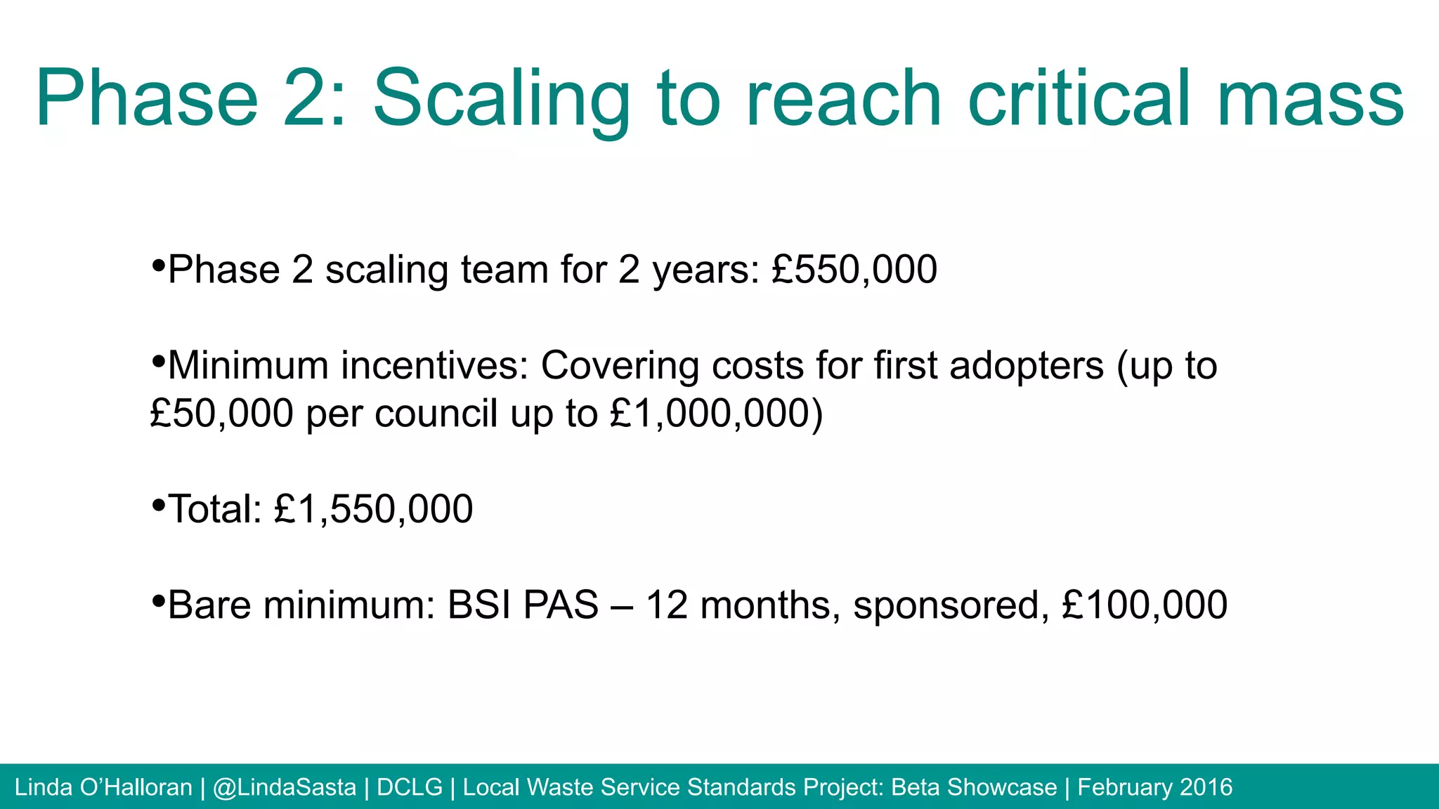 • Phase 2 scaling team for 2 years: £550,000
• Minimum incentives: Covering costs for first adopters (up to
£50,000 per council up to £1,000,000)
• Total: £1,550,000
• Bare minimum: BSI PAS – 12 months, sponsored, £100,000
Phase 2: Scaling to reach critical mass
Linda O’Halloran | @LindaSasta | DCLG | Local Waste Service Standards Project: Beta Showcase | February 2016
 