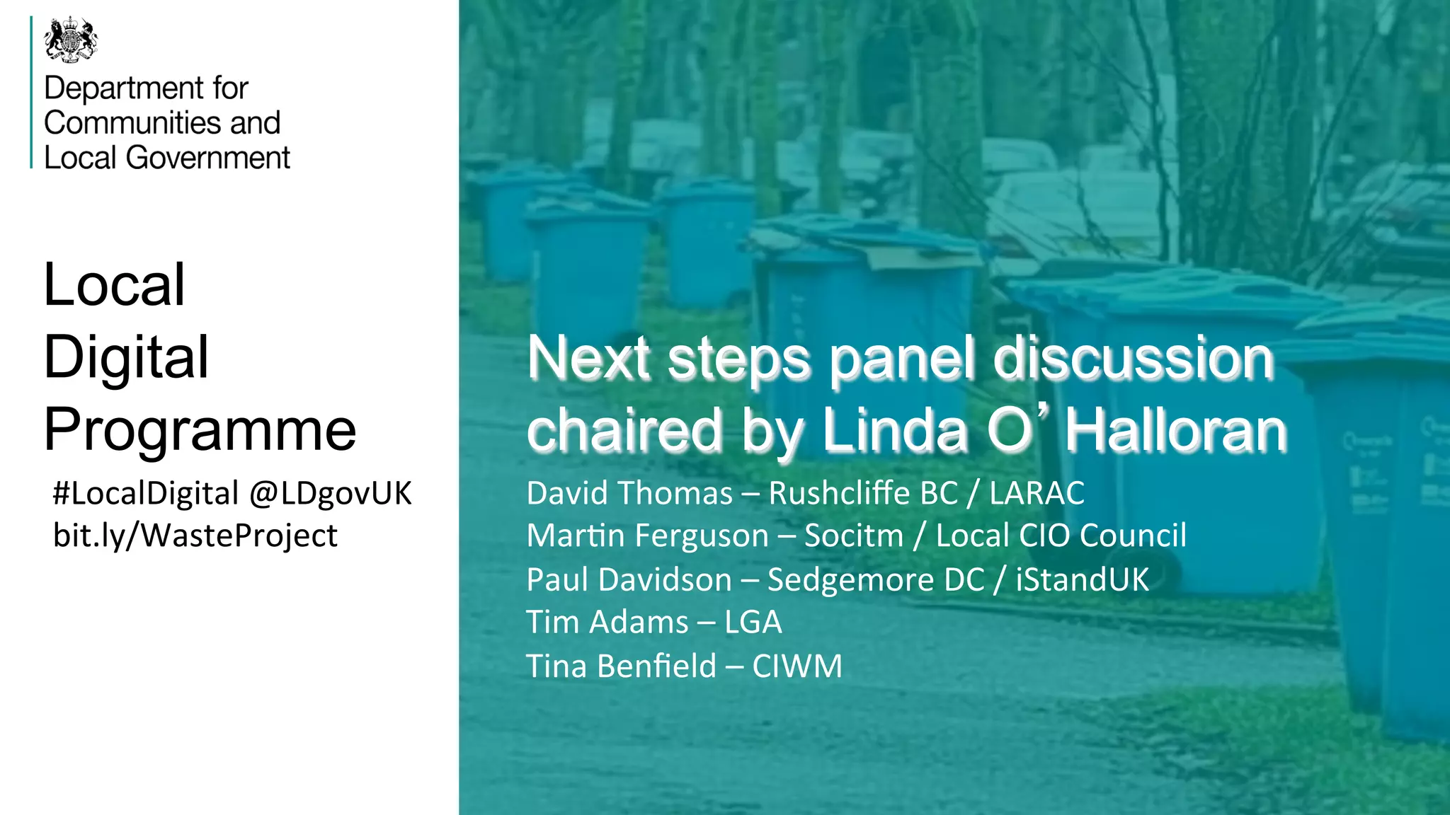 Local
Digital
Programme
Next steps panel discussion
chaired by Linda O’Halloran
#LocalDigital	
  @LDgovUK	
  
bit.ly/WasteProject	
  
David	
  Thomas	
  –	
  Rushcliﬀe	
  BC	
  /	
  LARAC	
  
MarVn	
  Ferguson	
  –	
  Socitm	
  /	
  Local	
  CIO	
  Council	
  
Paul	
  Davidson	
  –	
  Sedgemore	
  DC	
  /	
  iStandUK	
  
Tim	
  Adams	
  –	
  LGA	
  
Tina	
  Benﬁeld	
  –	
  CIWM	
  
 