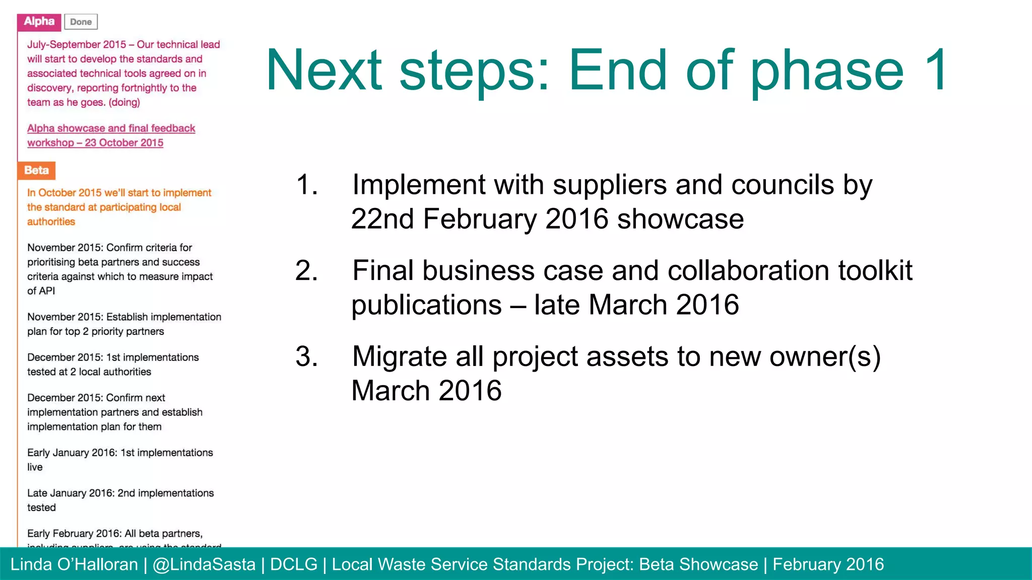 1.  Implement with suppliers and councils by
22nd February 2016 showcase
2.  Final business case and collaboration toolkit
publications – late March 2016
3.  Migrate all project assets to new owner(s)
March 2016
Next steps: End of phase 1
Linda O’Halloran | @LindaSasta | DCLG | Local Waste Service Standards Project: Beta Showcase | February 2016
 