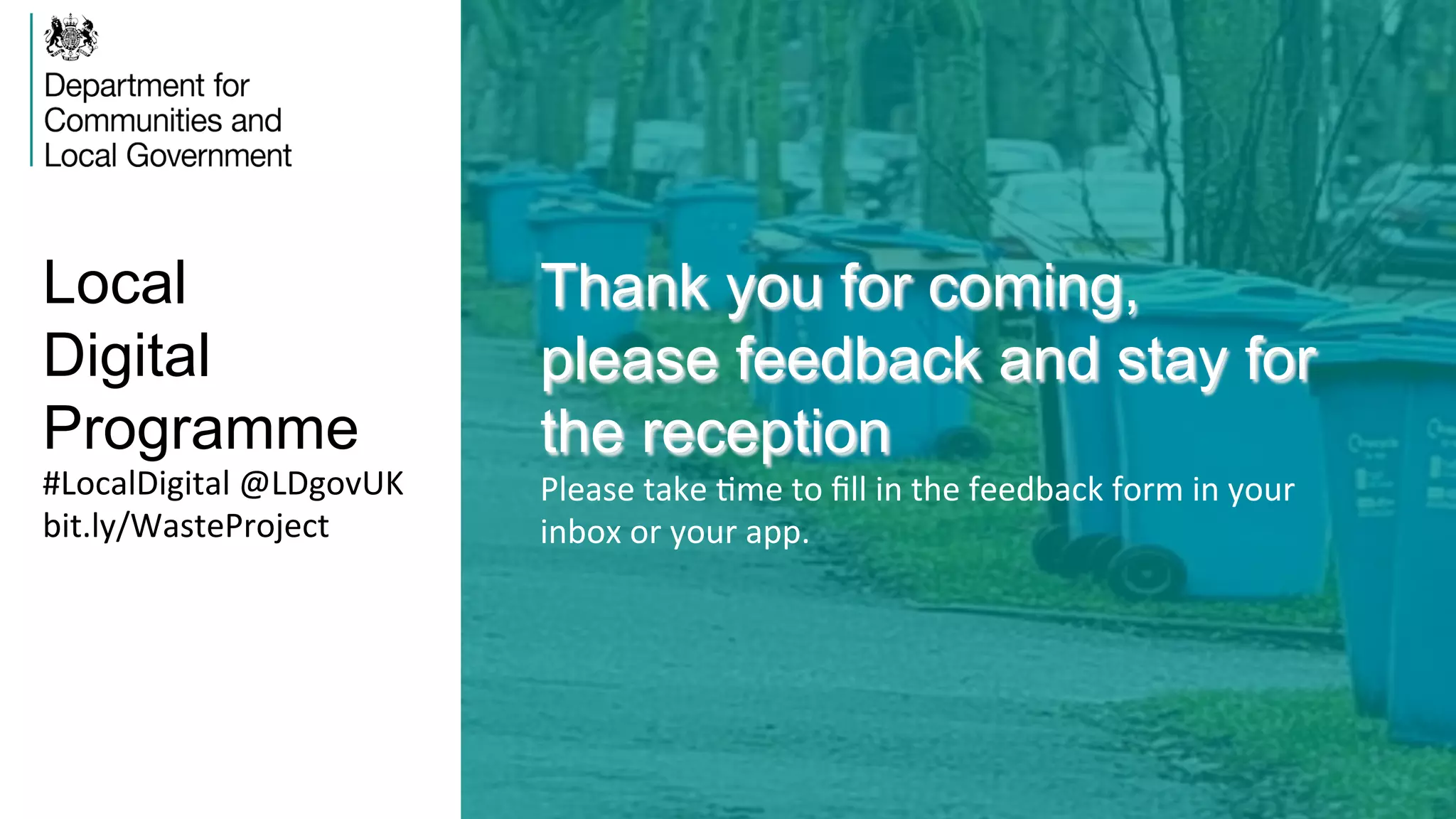 Local
Digital
Programme
Thank you for coming,
please feedback and stay for
the reception
Please	
  take	
  Vme	
  to	
  ﬁll	
  in	
  the	
  feedback	
  form	
  in	
  your	
  
inbox	
  or	
  your	
  app.	
  
#LocalDigital	
  @LDgovUK	
  
bit.ly/WasteProject	
  
 
