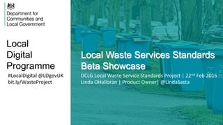 Local
Digital
Programme
Local Waste Services Standards
Beta Showcase
#LocalDigital	
  @LDgovUK	
  
bit.ly/WasteProject	
  
DCLG	
  Local	
  Waste	
  Service	
  Standards	
  Project	
  |	
  22nd	
  Feb	
  2016	
  	
  
Linda	
  OHalloran	
  |	
  Product	
  Owner|	
  @LindaSasta	
  
 