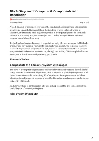1/8
By Stanley Kessler May 31, 2022
Block Diagram of Computer & Components with
Description
betasimracing.com/block-diagram-of-computer
A block diagram of computers represents the structure of a computer and tells about its
architecture in depth. It covers all from the inputting process to the retrieving of
outcomes, and there are three major components in a computer system: the input unit,
the central processing unit, and the output unit. The block diagram of the computer
revolves around these three units.
Technology has developed enough to be part of our daily life, and we cannot hold it back.
Whether you play audio or you want to manufacture an aircraft, the computer is always
there to help you out in every situation. But, how does a computer work? It is a question
everyone needs to know the answer to. So, through this article, I’ll try to explain all about
a computer’s functionality and processing procedures.
Discussion Topics:
Components of a Computer System with Images
The parts of a computer diagram are so easy to understand, and there are no such infinite
things to count or memorize; all you need to do is review 4 to 5 leading components. And
these components are the spine of any PC. Components of computer matter and those
who come in topline are the honest workers. The block diagram of computers tells you the
nitty-gritty of these all.
So, before we head to anything else, let’s take a sharp look at the first component of the
block diagram of the computer system.
Input System of Computer
 