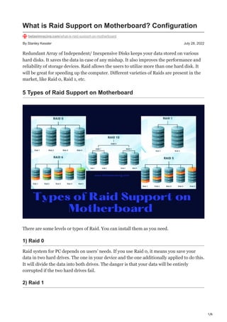 1/6
By Stanley Kessler July 28, 2022
What is Raid Support on Motherboard? Configuration
betasimracing.com/what-is-raid-support-on-motherboard
Redundant Array of Independent/ Inexpensive Disks keeps your data stored on various
hard disks. It saves the data in case of any mishap. It also improves the performance and
reliability of storage devices. Raid allows the users to utilize more than one hard disk. It
will be great for speeding up the computer. Different varieties of Raids are present in the
market, like Raid 0, Raid 1, etc.
5 Types of Raid Support on Motherboard
There are some levels or types of Raid. You can install them as you need.
1) Raid 0
Raid system for PC depends on users’ needs. If you use Raid 0, it means you save your
data in two hard drives. The one in your device and the one additionally applied to do this.
It will divide the data into both drives. The danger is that your data will be entirely
corrupted if the two hard drives fail.
2) Raid 1
 