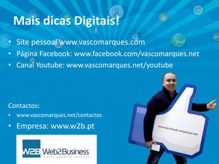 Mais dicas Digitais!
• Site pessoal www.vascomarques.com
• Página Facebook: www.facebook.com/vascomarques.net
• Canal Youtube: www.vascomarques.net/youtube

Contactos:
•

www.vascomarques.net/contactos

• Empresa: www.w2b.pt

 