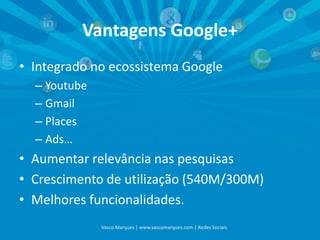 Vantagens Google+
• Integrado no ecossistema Google
– Youtube
– Gmail
– Places
– Ads…

• Aumentar relevância nas pesquisas
• Crescimento de utilização (540M/300M)
• Melhores funcionalidades.
Vasco Marques | www.vascomarques.com | Redes Sociais

 