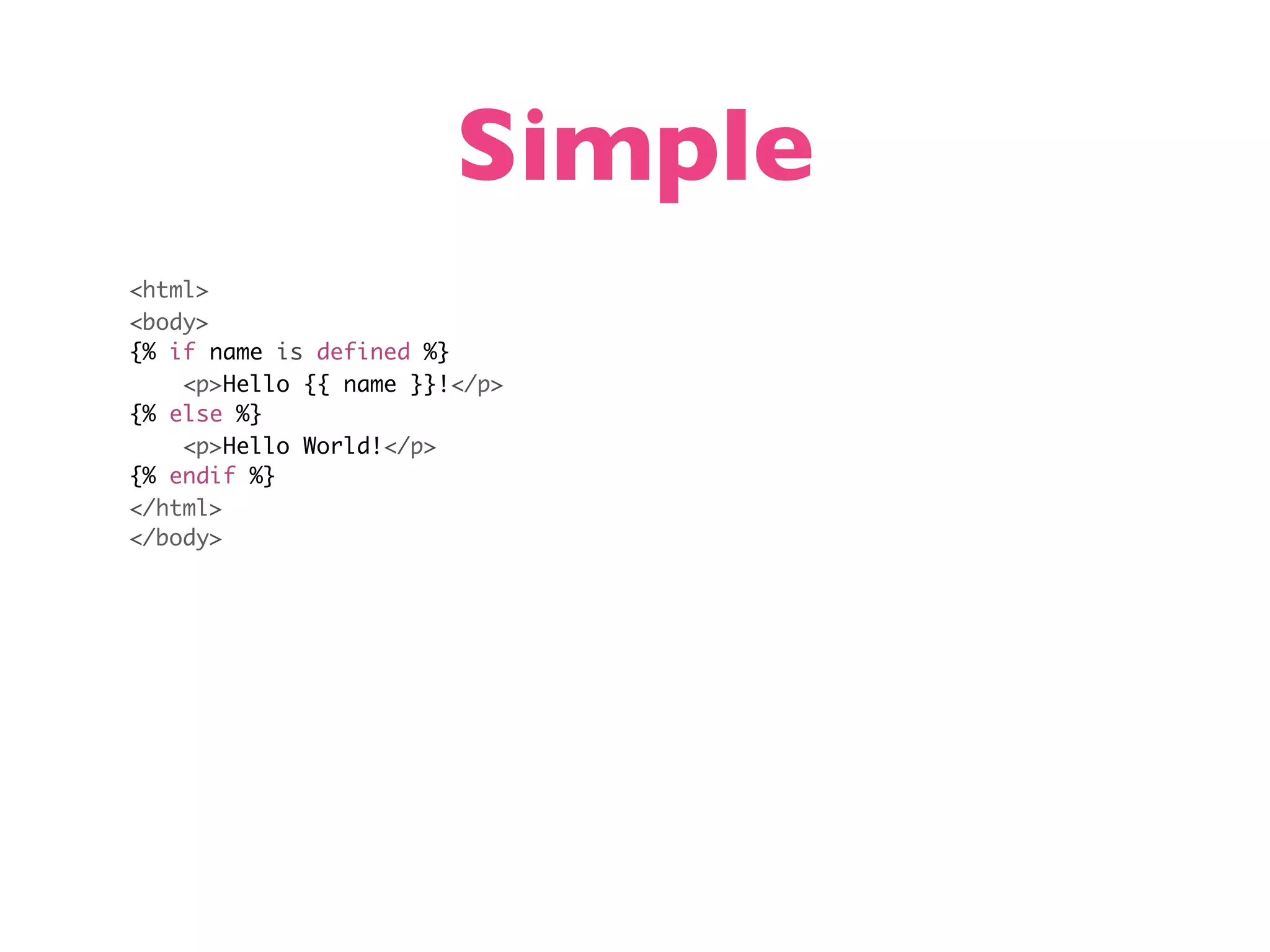Simple <html> <body> {% if name is defined %} <p>Hello {{ name }}!</p> {% else %} <p>Hello World!</p> {% endif %} </html> </body> 
