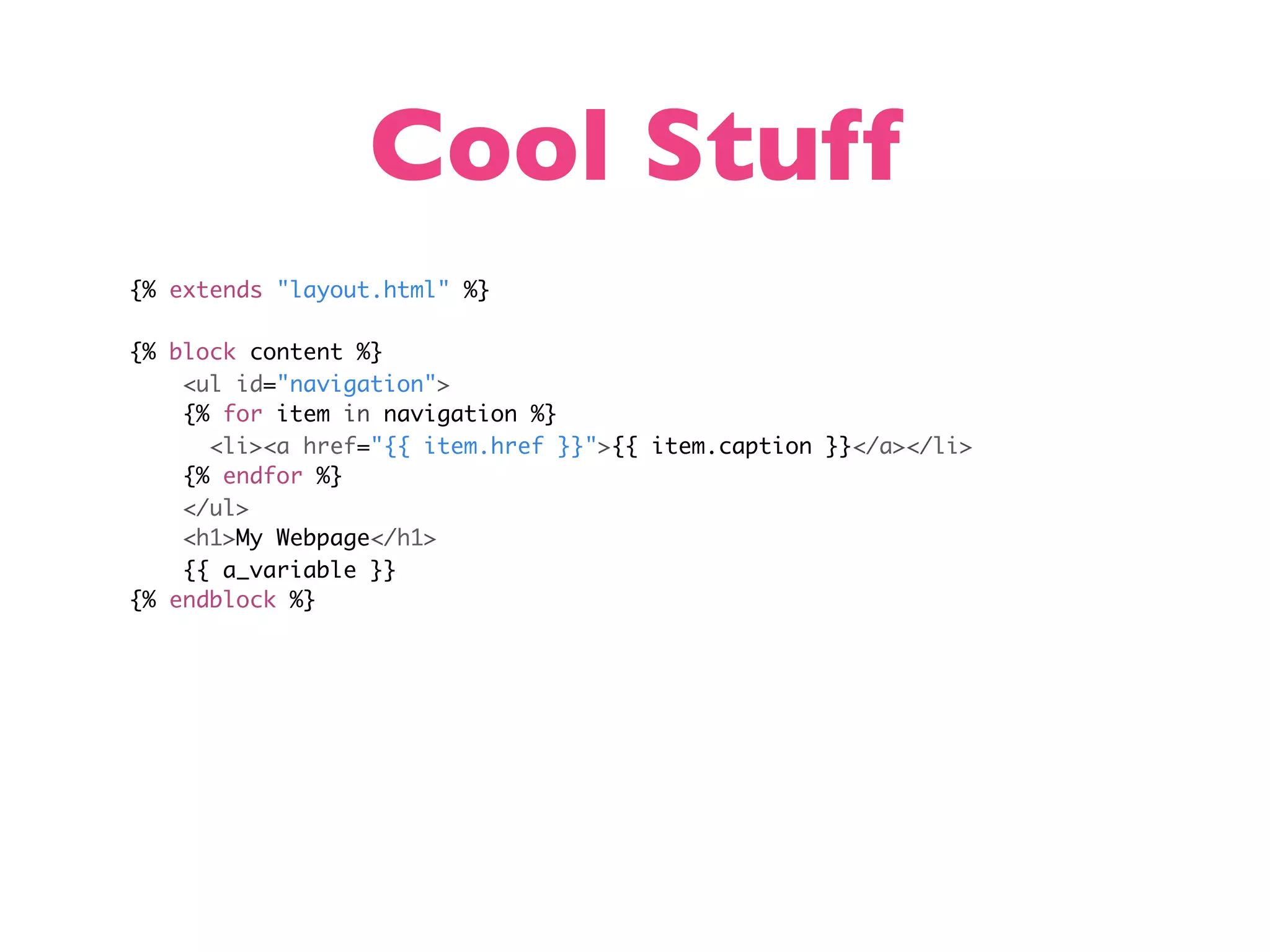 Cool Stuff {% extends "layout.html" %} {% block content %} <ul id="navigation"> {% for item in navigation %} <li><a href="{{ item.href }}">{{ item.caption }}</a></li> {% endfor %} </ul> <h1>My Webpage</h1> {{ a_variable }} {% endblock %} 