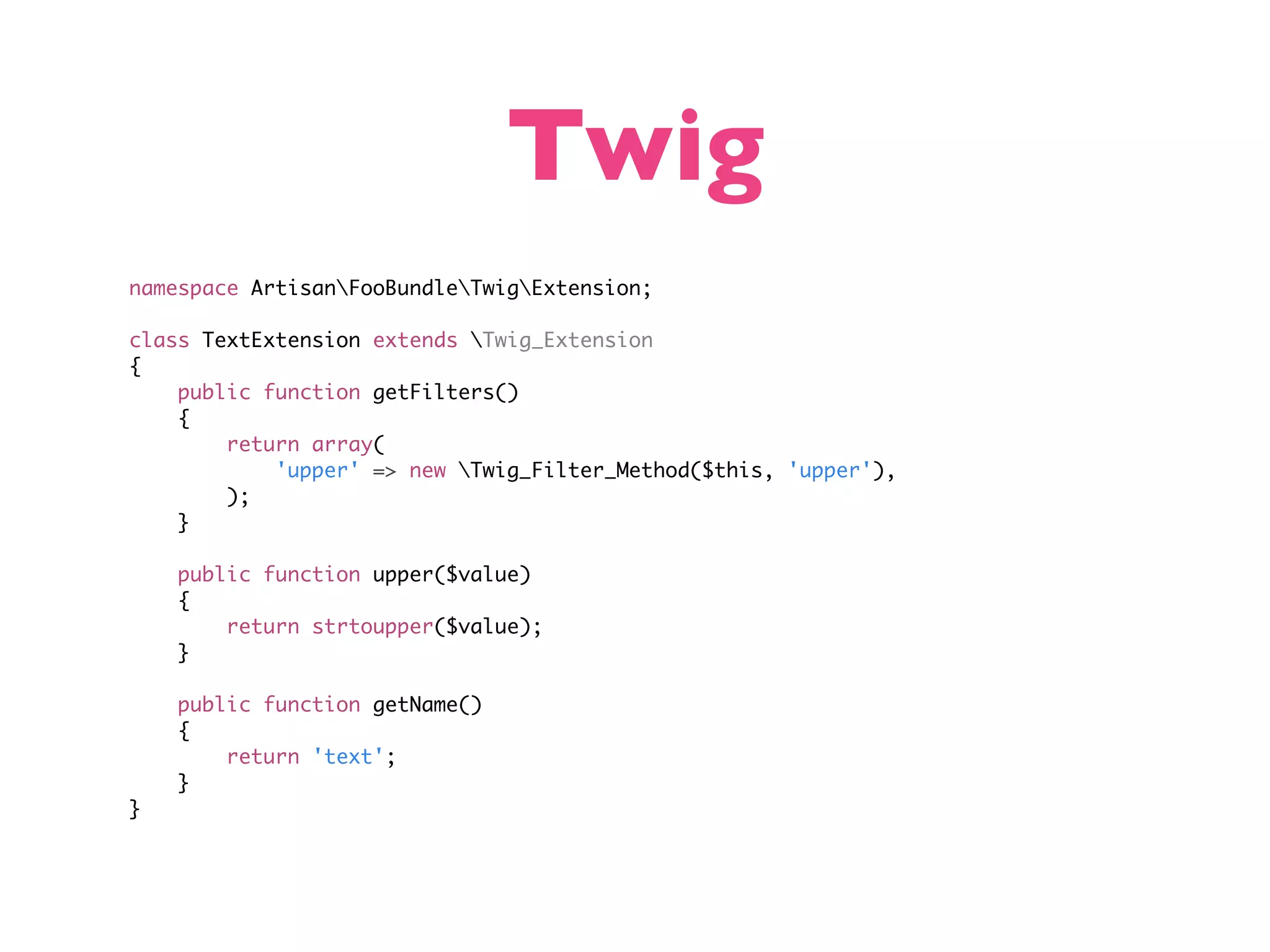 Twig namespace ArtisanFooBundleTwigExtension; class TextExtension extends Twig_Extension { public function getFilters() { return array( 'upper' => new Twig_Filter_Method($this, 'upper'), ); } public function upper($value) { return strtoupper($value); } public function getName() { return 'text'; } } 
