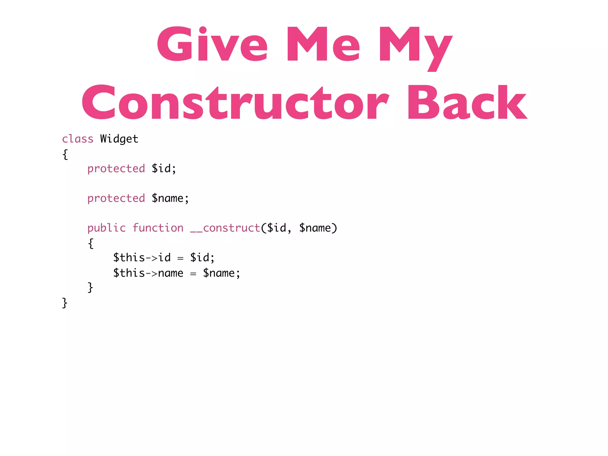 Give Me My Constructor Back class Widget { protected $id; protected $name; public function __construct($id, $name) { $this->id = $id; $this->name = $name; } } 