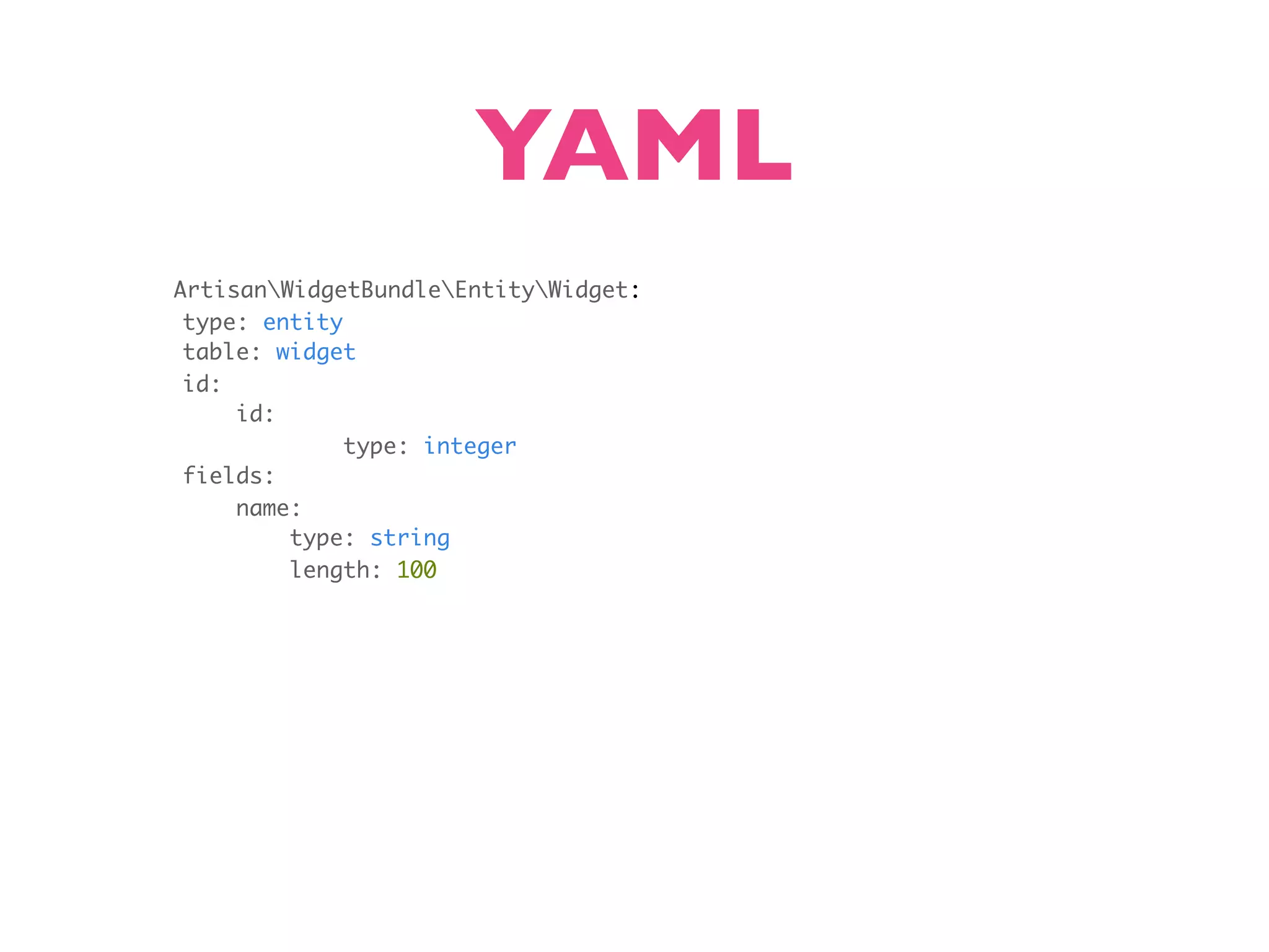 YAML ArtisanWidgetBundleEntityWidget: type: entity table: widget id: id: type: integer fields: name: type: string length: 100 