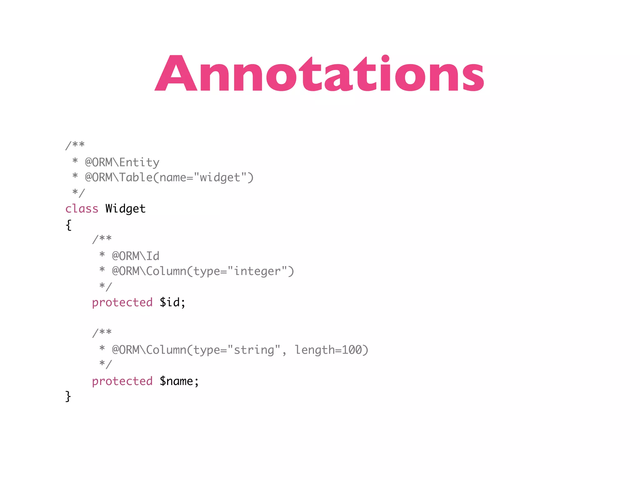 Annotations /** * @ORMEntity * @ORMTable(name="widget") */ class Widget { /** * @ORMId * @ORMColumn(type="integer") */ protected $id; /** * @ORMColumn(type="string", length=100) */ protected $name; } 
