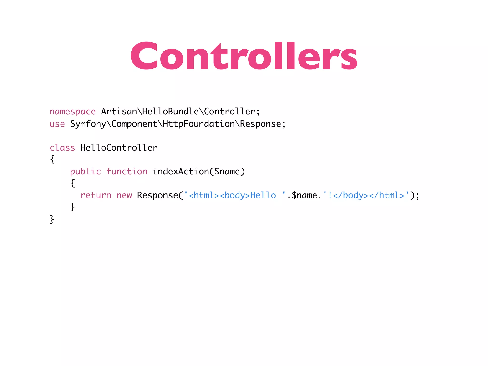 Controllers namespace ArtisanHelloBundleController; use SymfonyComponentHttpFoundationResponse; class HelloController { public function indexAction($name) { return new Response('<html><body>Hello '.$name.'!</body></html>'); } } 