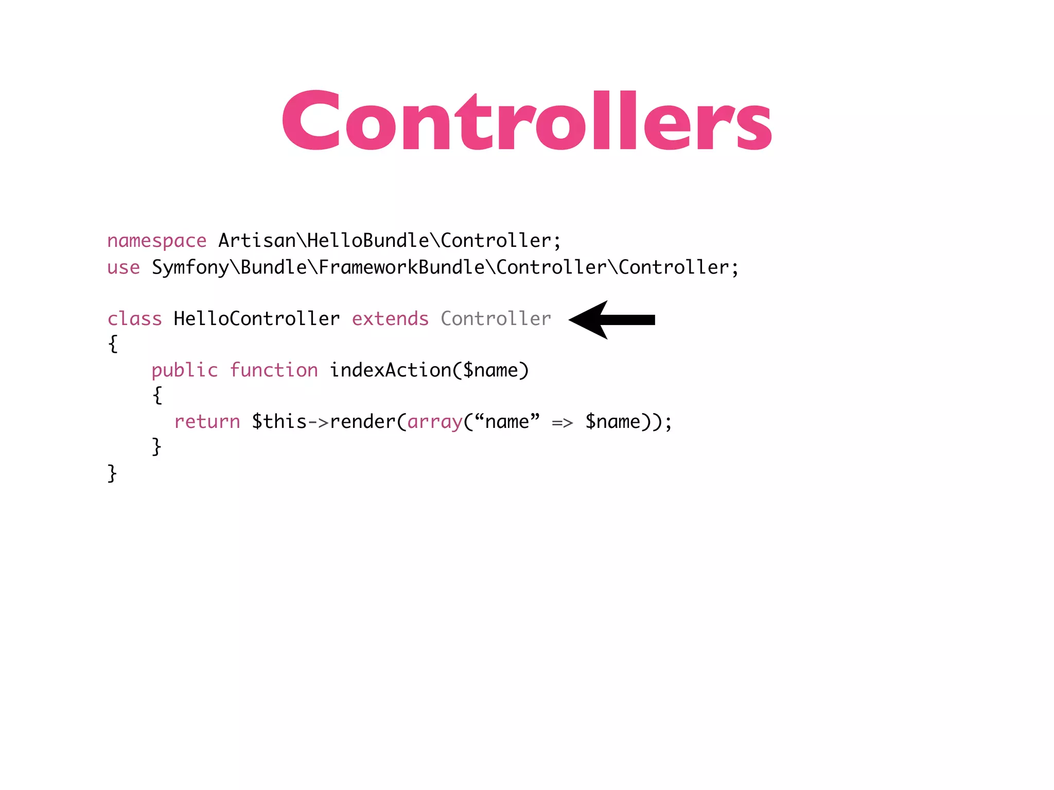 Controllers namespace ArtisanHelloBundleController; use SymfonyBundleFrameworkBundleControllerController; class HelloController extends Controller { public function indexAction($name) { return $this->render(array(“name” => $name)); } } 
