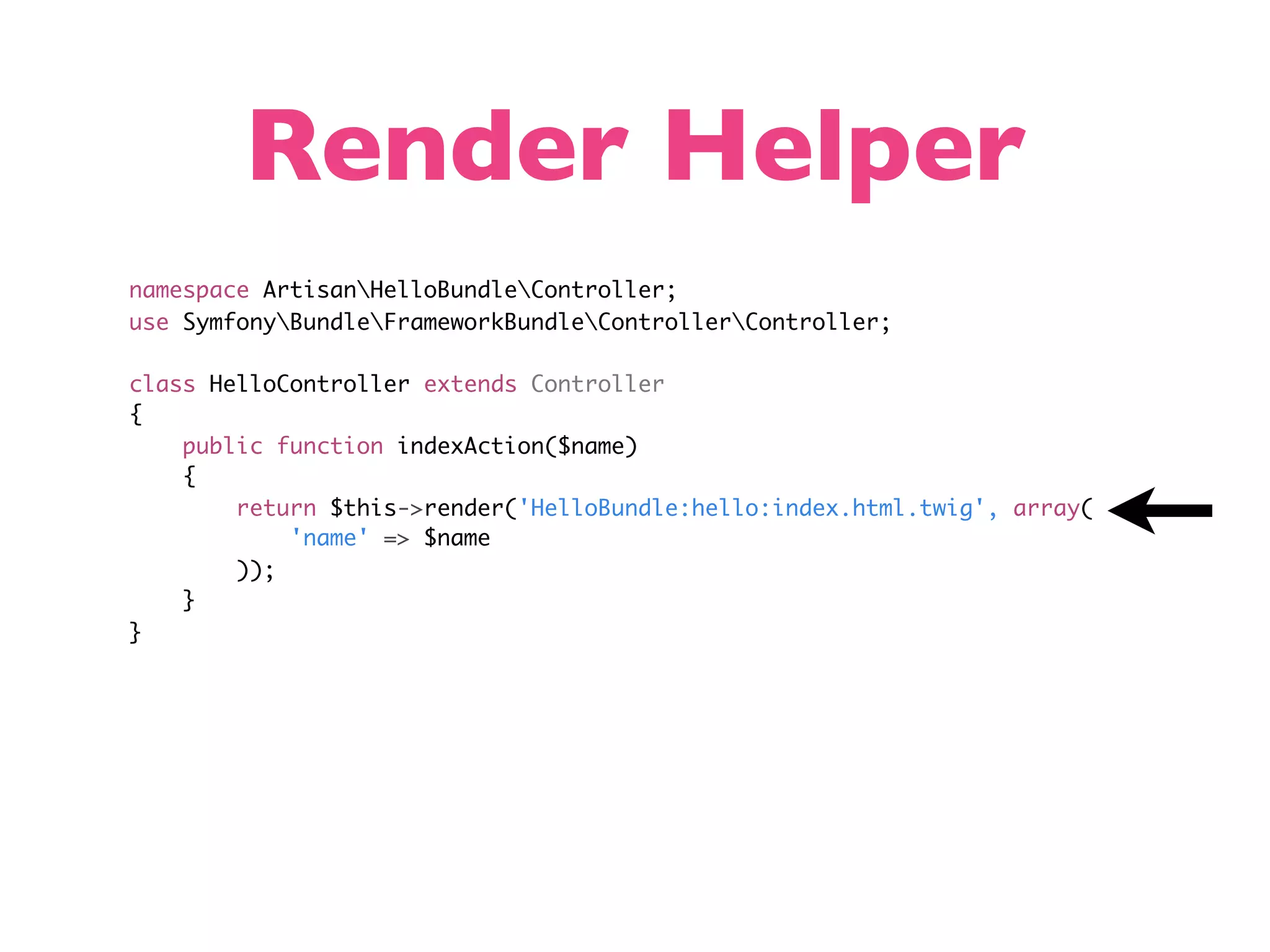 Render Helper namespace ArtisanHelloBundleController; use SymfonyBundleFrameworkBundleControllerController; class HelloController extends Controller { public function indexAction($name) { return $this->render('HelloBundle:hello:index.html.twig', array( 'name' => $name )); } } 