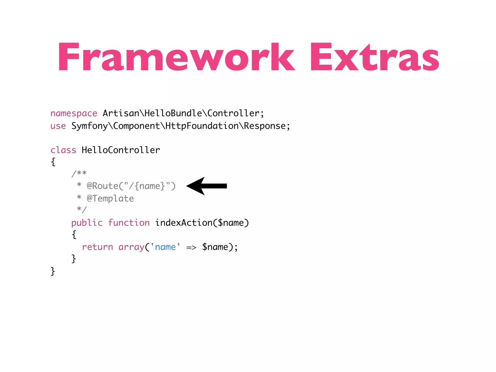 Framework Extras namespace ArtisanHelloBundleController; use SymfonyComponentHttpFoundationResponse; class HelloController { /** * @Route("/{name}") * @Template */ public function indexAction($name) { return array('name' => $name); } } 