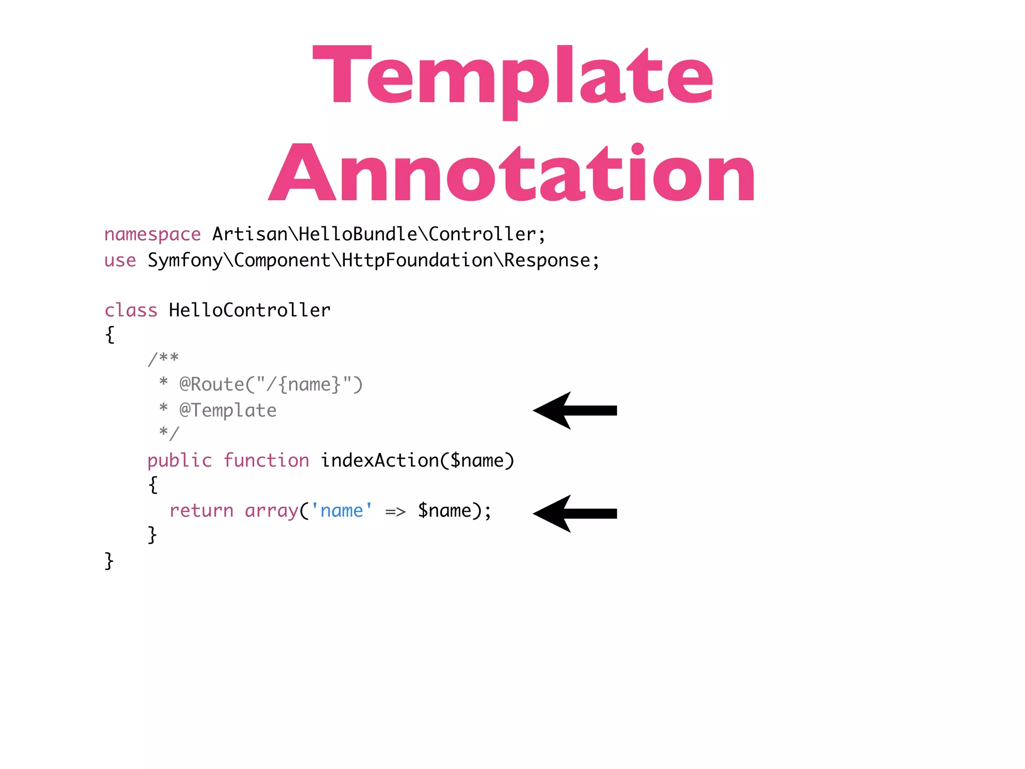 Template Annotation namespace ArtisanHelloBundleController; use SymfonyComponentHttpFoundationResponse; class HelloController { /** * @Route("/{name}") * @Template */ public function indexAction($name) { return array('name' => $name); } } 