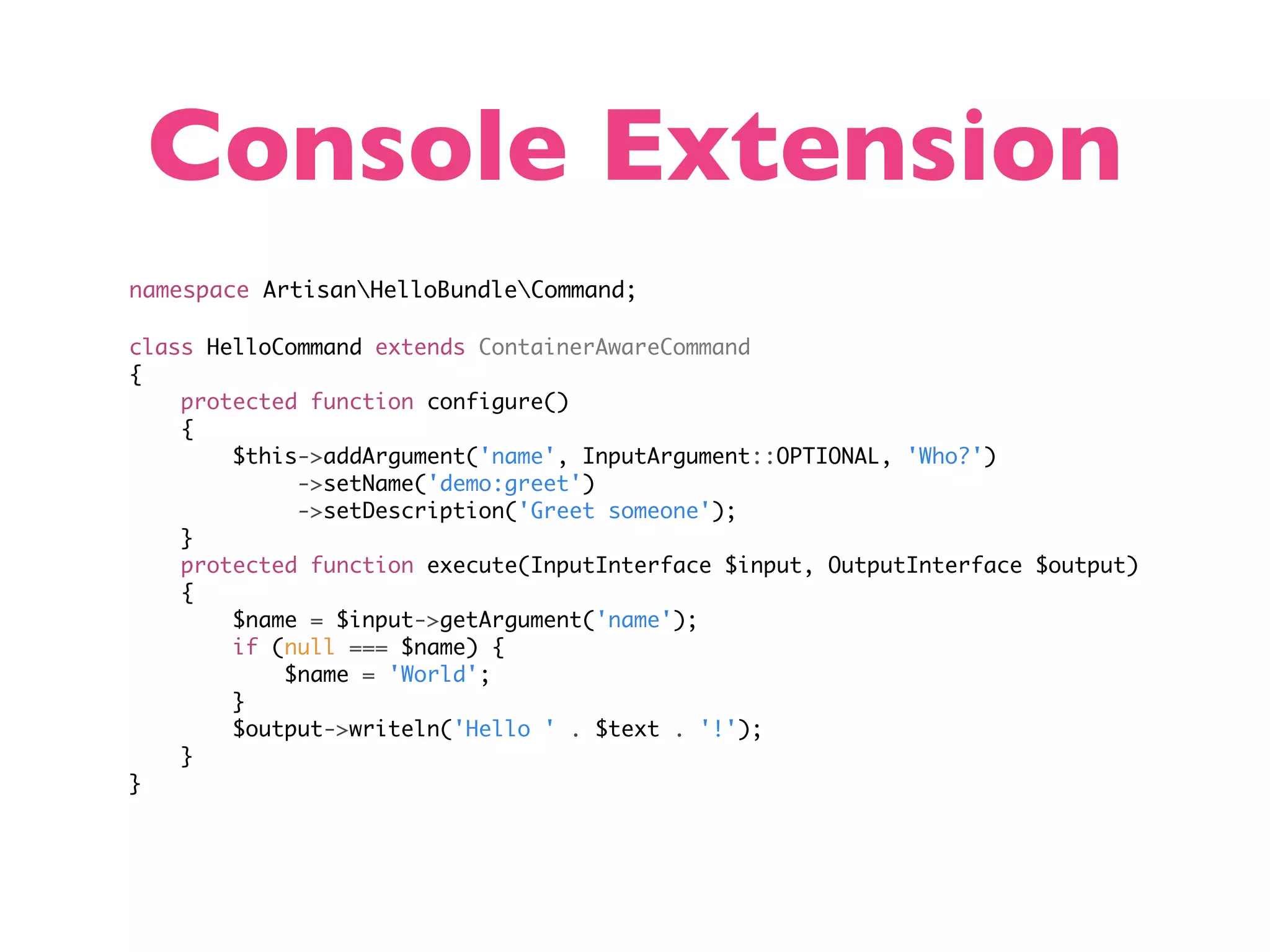 Console Extension namespace ArtisanHelloBundleCommand; class HelloCommand extends ContainerAwareCommand { protected function configure() { $this->addArgument('name', InputArgument::OPTIONAL, 'Who?') ->setName('demo:greet') ->setDescription('Greet someone'); } protected function execute(InputInterface $input, OutputInterface $output) { $name = $input->getArgument('name'); if (null === $name) { $name = 'World'; } $output->writeln('Hello ' . $text . '!'); } } 